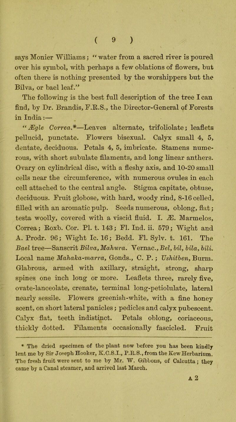says Monier Williams; “water from a sacred river is poured over his symbol, with perhaps a few oblations of flowers, but often there is nothing presented by the worshippers but the Bilva, or bael leaf.” The following is the best full description of the tree I can find, by Dr. Brandis, F.B.S., the Director-General of Forests in India:— “ JEgle Correa.*—Leaves alternate, trifoliolate; leaflets pellucid, punctate. Flowers bisexual. Calyx small 4, 5, dentate, deciduous. Petals 4, 5, imbricate. Stamens nume- rous, with short subulate filaments, and long linear anthers. Ovary on cylindrical disc, with a fleshy axis, and 10-20 small cells near the circumference, with numerous ovules in each cell attached to the central angle. Stigma capitate, obtuse, deciduous. Fruit globose, with hard, woody rind, 8-16 celled, filled with an aromatic pulp. Seeds numerous, oblong, flat; testa woolly, covered with a viscid fluid. I. M. Marmelos, Correa; Boxb. Cor. PI. t. 143; FI. Ind. ii. 579; Wight and A. Prodr. 96; Wight Ic. 16; Bedd. FI. Sylv. t. 161. The Bael tree—Sanscrit Bilva, Mahura. Vernac., Bel, Ml, bila, MIL Local name Mahaka-marra, Gonds., C. P.; Ushitben, Burnt. Glabrous, armed with axillary, straight, strong, sharp spines one inch long or more. Leaflets three, rarely five, ovate-lanceolate, crenate, terminal long-petiolulate, lateral nearly sessile. Flowers greenish-white, with a fine honey scent, on short lateral panicles; pedicles and calyx pubescent. Calyx flat, teeth indistinct. Petals oblong, coriaceous, thickly dotted. Filaments occasionally fascicled. Fruit * The dried specimen of the plant now before you has been kindly- lent me by Sir Joseph Hooker, K.C.S.I., P.R.S., from the KewHerbarium. The fresh fruit were sent to me by Mr. W. Gibbons, of Calcutta ; they came by a Canal steamer, and arrived last March. A 2
