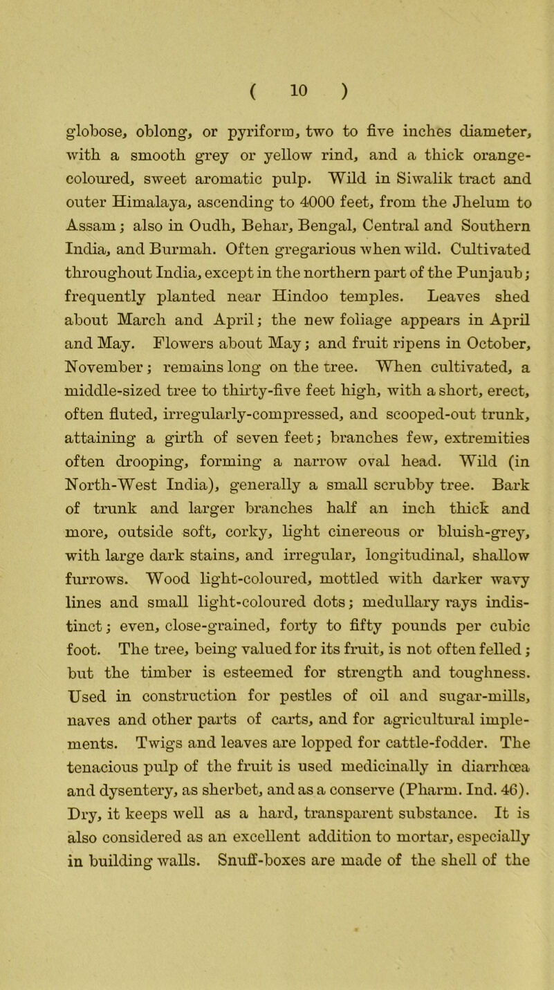 globose, oblong, or pyriform, two to five inches diameter, with a smooth grey or yellow rind, and a thick orange - coloured, sweet aromatic pulp. Wild in Siwalik tract and outer Himalaya, ascending to 4000 feet, from the Jhelurn to Assam; also in Oudh, Behar, Bengal, Central and Southern India, and Burmah. Often gregarious when wild. Cultivated throughout India, except in the northern part of the Punjaub; frequently planted near Hindoo temples. Leaves shed about March and April; the new foliage appears in April and May. Flowers about May; and fruit ripens in October, November; remains long on the tree. When cultivated, a middle-sized tree to thirty-five feet high, with a short, erect, often fluted, irregularly-compressed, and scooped-out trunk, attaining a girth of seven feet; branches few, extremities often drooping, forming a narrow oval head. Wild (in North-West India), generally a small scrubby tree. Bark of trunk and larger branches half an inch thick and more, outside soft, corky, light cinereous or bluish-grey, with large dark stains, and irregular, longitudinal, shallow furrows. Wood light-coloured, mottled with darker wavy lines and small light-coloured dots; medullary rays indis- tinct ; even, close-grained, forty to fifty pounds per cubic foot. The tree, being valued for its fruit, is not often felled; but the timber is esteemed for strength and toughness. Used in construction for pestles of oil and sugar-mills, naves and other parts of carts, and for agricultural imple- ments. Twigs and leaves are lopped for cattle-fodder. The tenacious pulp of the fruit is used medicinally in diarrhoea and dysentery, as sherbet, and as a conserve (Pliarm. Ind. 46). Dry, it keeps well as a hard, transparent substance. It is also considered as an excellent addition to mortar, especially in building walls. Snuff-boxes are made of the shell of the