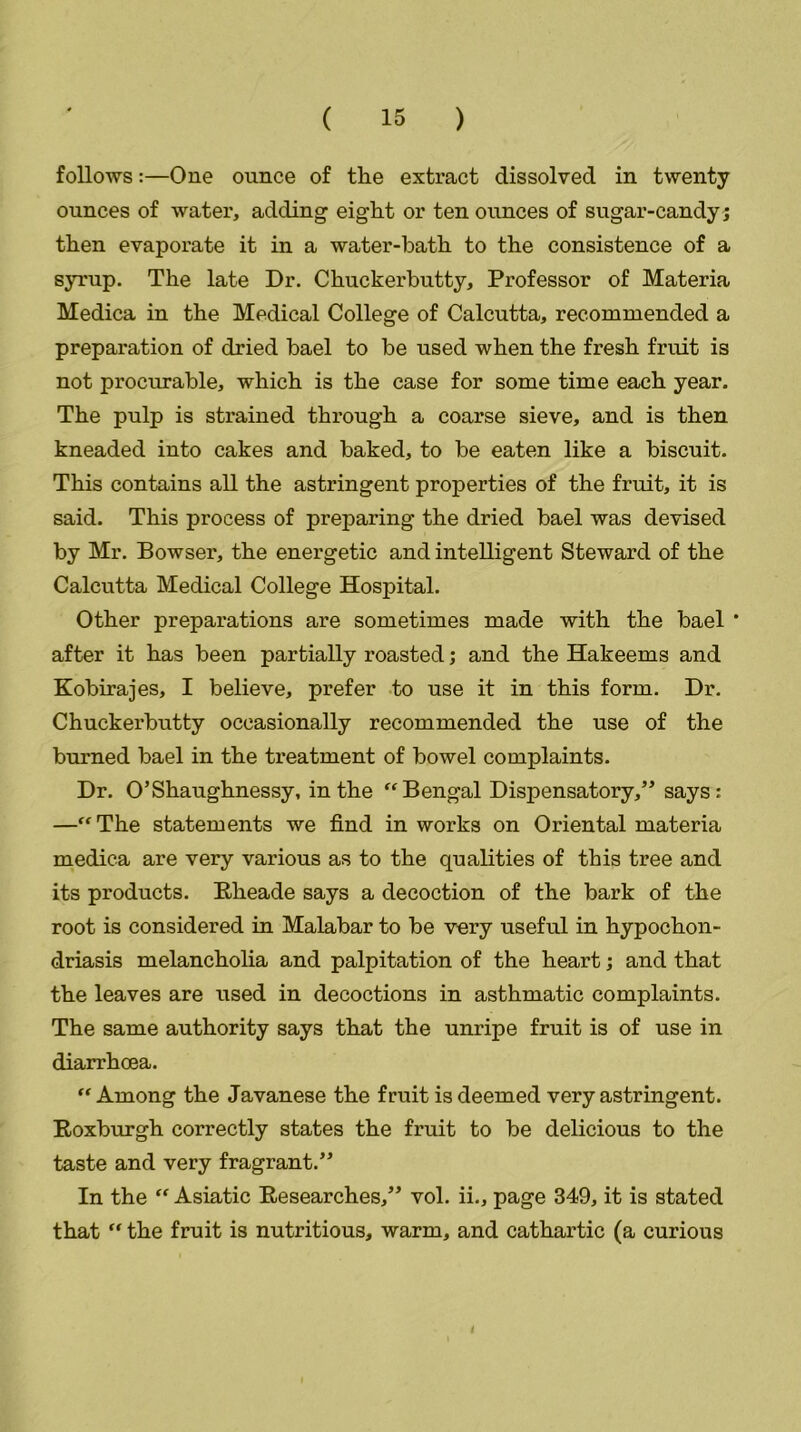 follows:—One ounce of the extract dissolved in twenty ounces of water, adding eight or ten ounces of sugar-candy; then evaporate it in a water-bath to the consistence of a syrup. The late Dr. Chuckerbutty, Professor of Materia Medica in the Medical College of Calcutta, recommended a preparation of dried bael to be used when the fresh fruit is not procurable, which is the case for some time each year. The pulp is strained through a coarse sieve, and is then kneaded into cakes and baked, to be eaten like a biscuit. This contains all the astringent properties of the fruit, it is said. This process of preparing the dried bael was devised by Mr. Bowser, the energetic and intelligent Steward of the Calcutta Medical College Hospital. Other preparations are sometimes made with the bael * after it has been partially roasted; and the Hakeems and Kobirajes, I believe, prefer to use it in this form. Dr. Chuckerbutty occasionally recommended the use of the burned bael in the treatment of bowel complaints. Dr. O’Shaughnessy, in the “Bengal Dispensatory,” says: —“The statements we find in works on Oriental materia medica are very various as to the qualities of this tree and its products. Rheade says a decoction of the bark of the root is considered in Malabar to be very useful in hypochon- driasis melancholia and palpitation of the heart; and that the leaves are used in decoctions in asthmatic complaints. The same authority says that the unripe fruit is of use in diarrhoea. “Among the Javanese the fruit is deemed very astringent. Roxburgh correctly states the fruit to be delicious to the taste and very fragrant.” In the “ Asiatic Researches,” vol. ii., page 349, it is stated that “ the fruit is nutritious, warm, and cathartic (a curious 4