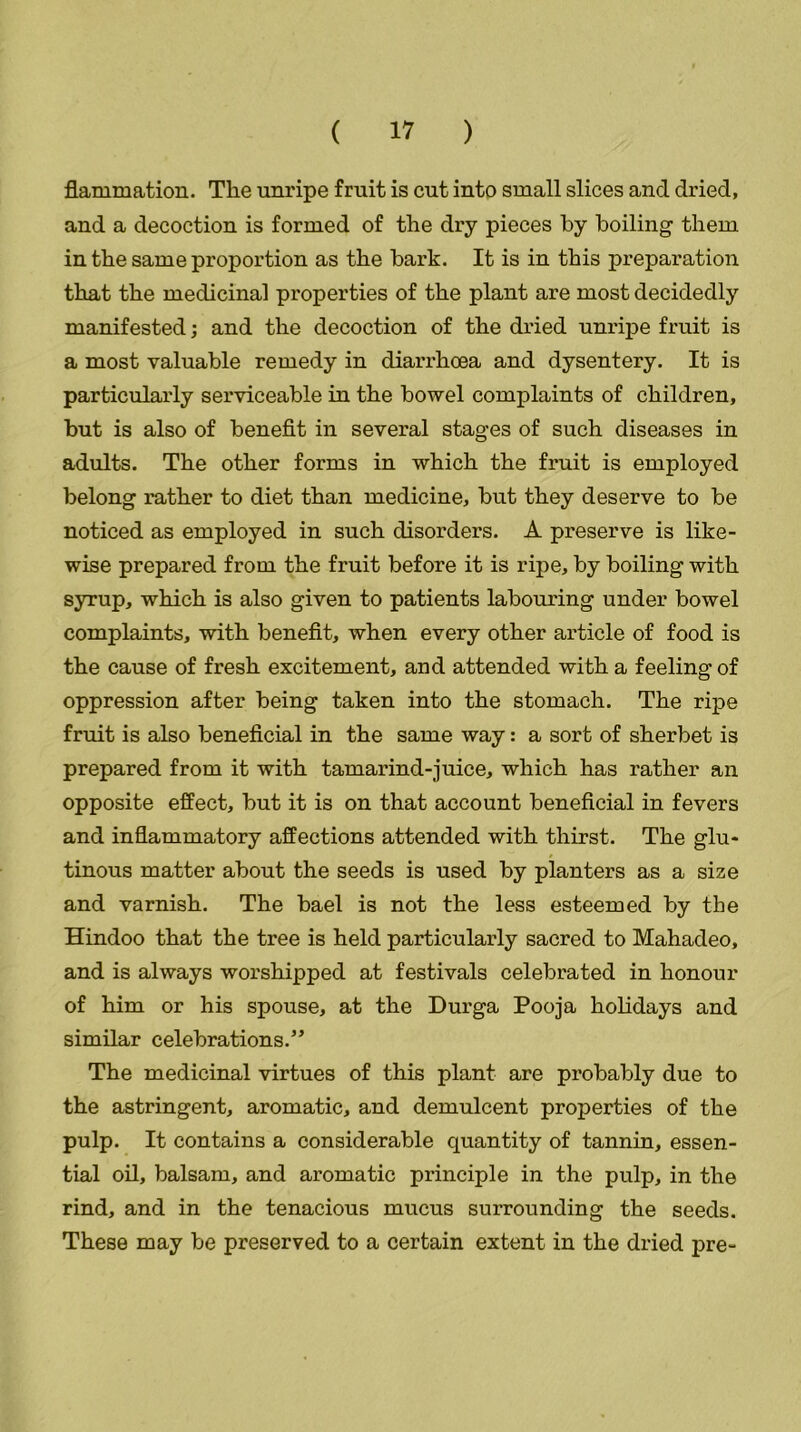 fiammation. The unripe fruit is cut into small slices and dried, and a decoction is formed of the dry pieces by boiling them in the same proportion as the bark. It is in this preparation that the medicinal properties of the plant are most decidedly manifested; and the decoction of the dried unripe fruit is a most valuable remedy in diarrhoea and dysentery. It is particularly serviceable in the bowel complaints of children, but is also of benefit in several stages of such diseases in adults. The other forms in which the fruit is employed belong rather to diet than medicine, but they deserve to be noticed as employed in such disorders. A preserve is like- wise prepared from the fruit before it is ripe, by boiling with syrup, which is also given to patients labouring under bowel complaints, with benefit, when every other article of food is the cause of fresh excitement, and attended with a feeling of oppression after being taken into the stomach. The ripe fruit is also beneficial in the same way: a sort of sherbet is prepared from it with tamarind-juice, which has rather an opposite effect, but it is on that account beneficial in fevers and inflammatory affections attended with thirst. The glu- tinous matter about the seeds is used by planters as a size and varnish. The bael is not the less esteemed by the Hindoo that the tree is held particularly sacred to Mahadeo, and is always worshipped at festivals celebrated in honour of him or his spouse, at the Durga Pooja holidays and similar celebrations.” The medicinal virtues of this plant are probably due to the astringent, aromatic, and demulcent properties of the pulp. It contains a considerable quantity of tannin, essen- tial oil, balsam, and aromatic principle in the pulp, in the rind, and in the tenacious mucus surrounding the seeds. These may be preserved to a certain extent in the dried pre-
