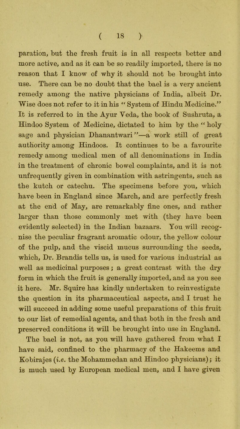 paration, but the fresh fruit is in all respects better and more active, and as it can be so readily imported, there is no reason that I know of why it should not be brought into use. There can be no doubt that the bael is a very ancient remedy among the native physicians of India, albeit Dr. Wise does not refer to it in his “ System of Hindu Medicine/’ It is referred to in the Ayur Veda, the book of Sushruta, a Hindoo System of Medicine, dictated to him by the “ holy sage and physician Dhanantwari”—a work still of great authority among Hindoos. It continues to be a favourite remedy among medical men of all denominations in India in the treatment of chronic bowel complaints, and it is not unfrequently given in combination with astringents, such as the kutch or catechu. The specimens before you, which have been in England since March, and are perfectly fresh at the end of May, are remarkably fine ones, and rather larger than those commonly met with (they have been evidently selected) in the Indian bazaars. You will recog- nise the peculiar fragrant aromatic odour, the yellow colour of the pulp, and the viscid mucus surrounding the seeds, which. Dr. Brandis tells us, is used for various industrial as well as medicinal purposes; a great contrast with the dry form in which the fruit is generally imported, and as you see it here. Mr. Squire has kindly undertaken to reinvestigate the question in its pharmaceutical aspects, and I trust he will succeed in adding some useful preparations of this fruit to our list of remedial agents, and that both in the fresh and preserved conditions it will be brought into use in England. The bael is not, as you will have gathered from what I have said, confined to the pharmacy of the Hakeems and Kobirajes (i.e. the Mohammedan and Hindoo physicians); it is much used by European medical men, and I have given