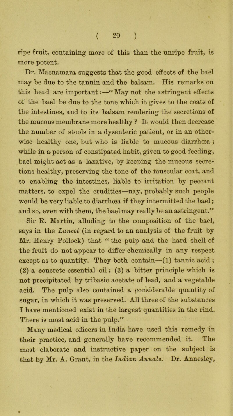 ripe fruit, containing more of this than the unripe fruit, is more potent. Dr. Macnamara suggests that the good effects of the bael may be due to the tannin and the balsam. His remarks on this head are important:—“ May not the astringent effects of the bael be due to the tone which it gives to the coats of the intestines, and to its balsam rendering the secretions of the mucous membrane more healthy ? It would then decrease the number of stools in a dysenteric patient, or in an other- wise healthy one, but who is liable to mucous diarrhoea; while in a person of constipated habit, given to good feeding, bael might act as a laxative, by keeping the mucous secre- tions healthy, preserving the tone of the muscular coat, and so enabling the intestines, liable to irritation by peccant matters, to expel the crudities—nay, probably such people would be very liable to diarrhoea if they intermitted the bael; and so, even with them, the bael may really be an astringent/11 Sir R. Martin, alluding to the composition of the bael, says in the Lancet (in regard to an analysis of the fruit by Mr. Henry Pollock) that “ the pulp and the hard shell of the fruit do not appear to differ chemically in any respect except as to quantity. They both contain—(1) tannic acid ; (2) a concrete essential oil; (3) a bitter principle which is not precipitated by tribasic acetate of lead, and a vegetable acid. The pulp also contained a considerable quantity of sugar, in which it was preserved. All three of the substances I have mentioned exist in the largest quantities in the rind. There is most acid in the pulp.” Many medical officers in India have used this remedy in their practice, and generally have recommended it. The most elaborate and instructive paper on the subject is that by Mr. A. Grant, in the Indian Annals. Dr. Annesley,