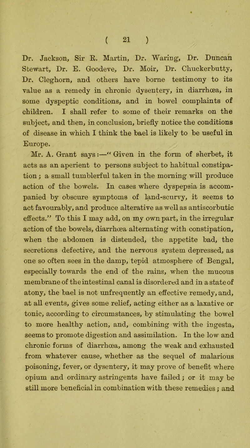 Dr. Jackson, Sir E. Martin, Dr. Waring*, Dr. Duncan Stewart, Dr. E. Goodeve. Dr. Moir, Dr. Chuckerbutty, Dr. Cleghorn, and others have borne testimony to its value as a remedy in chronic dysentery, in diarrhoea, in some dyspeptic conditions, and in bowel complaints of children. I shall refer to some of their remarks on the subject, and then, in conclusion, briefly notice the conditions of disease in which I think the bael is likely to be useful in Europe. Mr. A. Grant says:—“ Given in the form of sherbet, it acts as an aperient to persons subject to habitual constipa- tion ; a small tumblerful taken in the morning will produce action of the bowels. In cases where dyspepsia is accom- panied by obscure symptoms of land-scurvy, it seems to act favourably, and produce alterative as well as antiscorbutic effects.” To this I may add, on my own part, in the irregular action of the bowels, diarrhoea alternating with constipation, when the abdomen is distended, the appetite bad, the secretions defective, and the nervous system depressed, as one so often sees in the damp, tepid atmosphere of Bengal, especially towards the end of the rains, when the mucous membrane of the intestinal canal is disordered and in a state of atony, the bael is not unfrequently an effective remedy, and, at all events, gives some relief, acting either as a laxative or tonic, according to circumstances, by stimulating the bowel to more healthy action, and, combining with the ingesta, seems to promote digestion and assimilation. In the low and chronic forms of diarrhoea, among the weak and exhausted from whatever cause, whether as the sequel of malarious poisoning, fever, or dysentery, it may prove of benefit where opium and ordinary astringents have failed; or it may be still more beneficial in combination with these remedies; and