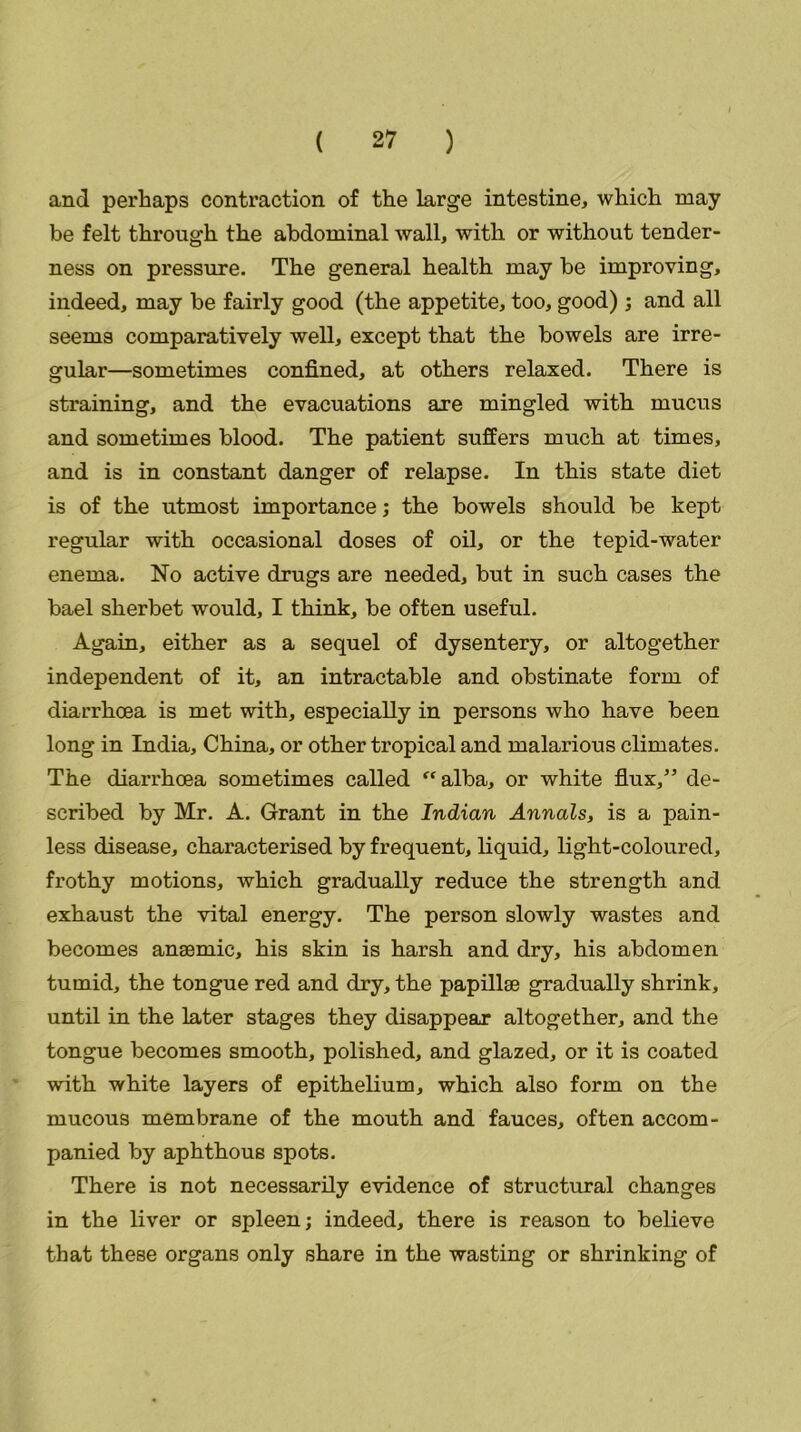 and perhaps contraction of the large intestine, which may be felt through the abdominal wall, with or without tender- ness on pressure. The general health may be improving, indeed, may be fairly good (the appetite, too, good); and all seems comparatively well, except that the bowels are irre- gular—sometimes confined, at others relaxed. There is straining, and the evacuations are mingled with mucus and sometimes blood. The patient suffers much at times, and is in constant danger of relapse. In this state diet is of the utmost importance; the bowels should be kept regular with occasional doses of oil, or the tepid-water enema. No active drugs are needed, but in such cases the bael sherbet would, I think, be often useful. Again, either as a sequel of dysentery, or altogether independent of it, an intractable and obstinate form of diarrhoea is met with, especially in persons who have been long in India, China, or other tropical and malarious climates. The diarrhoea sometimes called “alba, or white flux,” de- scribed by Mr. A. Grant in the Indian Annals, is a pain- less disease, characterised by frequent, liquid, light-coloured, frothy motions, which gradually reduce the strength and exhaust the vital energy. The person slowly wastes and becomes anaemic, his skin is harsh and dry, his abdomen tumid, the tongue red and dry, the papillae gradually shrink, until in the later stages they disappear altogether, and the tongue becomes smooth, polished, and glazed, or it is coated with white layers of epithelium, which also form on the mucous membrane of the mouth and fauces, often accom- panied by aphthous spots. There is not necessarily evidence of structural changes in the liver or spleen; indeed, there is reason to believe that these organs only share in the wasting or shrinking of