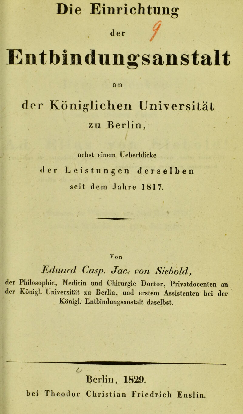 Die Einrichtung der Entbindungsanstalt - i ' a n der Königlichen Universität zu Berlin, nebst einem Ueberblicke der Leistungen derselben seit dem Jahre 1817. Von Eduard Casp. Jac. von Siebold, der Philosophie, Medicin und Chirurgie Doctor, Privatdocenten an der Köuigl. Universität zu Berlin, und erstem Assistenten bei der Königl. Entbindungsanstalt daselbst. O - • Berlin, 1829. bei Theodor Christian Friedrich Enslin.