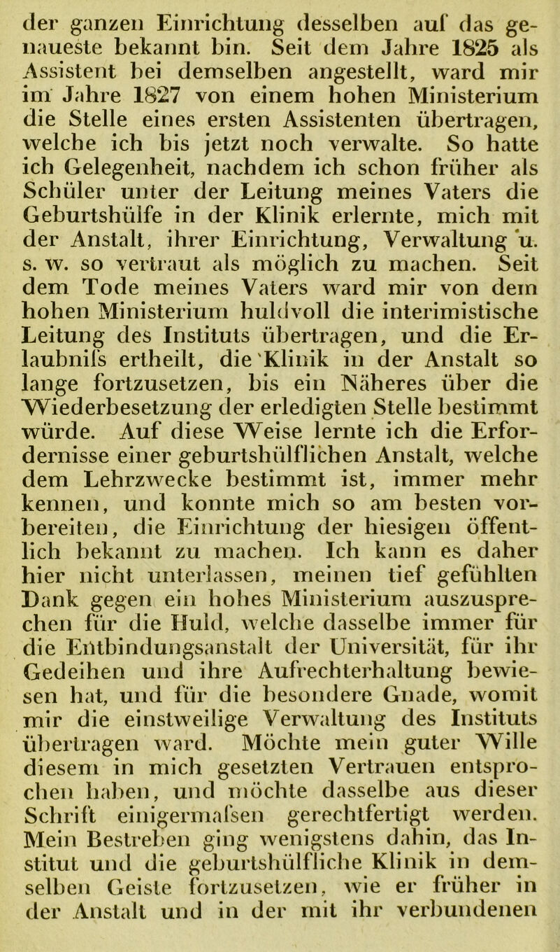 der ganzen Einrichtung desselben auf das ge- naueste bekannt bin. Seit dem Jahre 1825 als Assistent bei demselben angestellt, ward mir im Jahre 1827 von einem hohen Ministerium die Stelle eines ersten Assistenten übertragen, welche ich bis jetzt noch verwalte. So hatte ich Gelegenheit, nachdem ich schon früher als Schüler unter der Leitung meines Vaters die Geburtshüife in der Klinik erlernte, mich mit der Anstalt, ihrer Einrichtung, Verwaltung u. s. w. so vertraut als möglich zu machen. Seit dem Tode meines Vaters ward mir von dem hohen Ministerium huldvoll die interimistische Leitung des Instituts übertragen, und die Er- laubnis ertheilt, die'Klinik in der Anstalt so lange fortzusetzen, bis ein Näheres über die Wiederbesetzung der erledigten Stelle bestimmt würde. Auf diese Weise lernte ich die Erfor- dernisse einer geburtshilflichen Anstalt, welche dem Lehrzwecke bestimmt ist, immer mehr kennen, und konnte mich so am besten vor- bereiten, die Einrichtung der hiesigen öffent- lich bekannt zu machen. Ich kann es daher hier nicht unterlassen, meinen tief gefühlten Dank gegen ein hohes Ministerium auszuspre- chen für die Huld, welche dasselbe immer für die Einbindungsanstalt der Universität, für ihr Gedeihen und ihre Aufrechterhaltung bewie- sen hat, und für die besondere Gnade, womit mir die einstweilige Verwaltung des Instituts übertragen ward. Möchte mein guter Wille diesem in mich gesetzten Vertrauen entspro- chen haben, und möchte dasselbe aus dieser Schrift einigermalsen gerechtfertigt werden. Mein Bestreben ging wenigstens dahin, das In- stitut und die geburtshülfliehe Klinik in dem- selben Geiste fortzusetzen, wie er früher in der Anstalt und in der mit ihr verbundenen