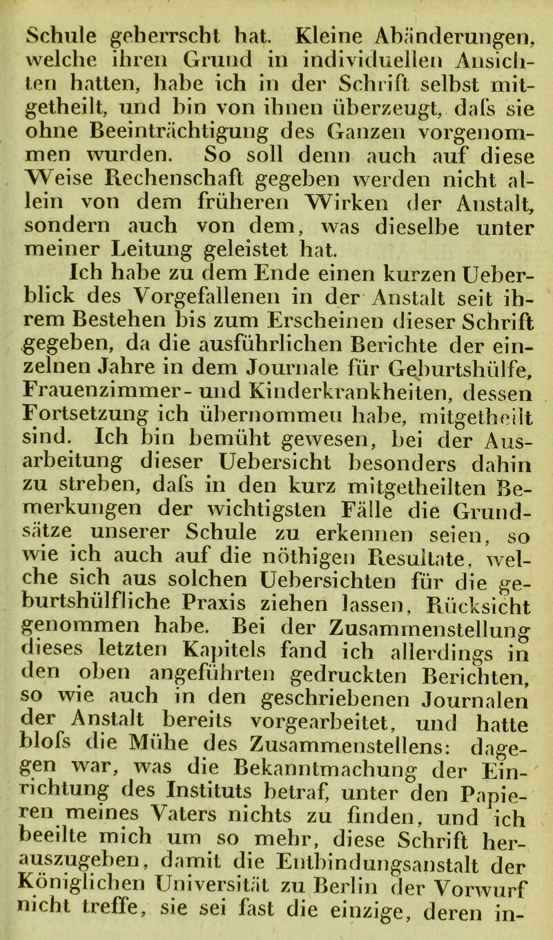 Schule geherrscht hat Kleine Abänderungen, welche ihren Grund in individuellen Ansich- ten hatten, habe ich in der Schrift selbst mit- getheilt, und bin von ihnen überzeugt,, dals sie ohne Beeinträchtigung des Ganzen vorgenom- men wurden. So soll denn auch auf diese Weise Rechenschaft gegeben werden nicht al- lein von dem früheren Wirken der Anstalt, sondern auch von dem, was dieselbe unter meiner Leitung geleistet hat. Ich habe zu dem Ende einen kurzen Ueber- blick des Vorgefallenen in der Anstalt seit ih- rem Bestehen bis zum Erscheinen dieser Schrift gegeben, da die ausführlichen Berichte der ein- zelnen Jahre in dem Journale für Geburtshülfe, Frauenzimmer- und Kinderkrankheiten, dessen Fortsetzung ich übernommen habe, mitgetheilt sind. Ich bin bemüht gewesen, bei der Aus- arbeitung dieser Uebersicht besonders dahin zu streben, dafs in den kurz mitgetheilten Be- merkungen der wichtigsten Fälle die Grund- sätze unserer Schule zu erkennen seien, so wie ich auch auf die nöthigen Resultate, wel- che sich aus solchen üebersichten für die ge- burtshülfliche Praxis ziehen lassen, Rücksicht genommen habe. Bei der Zusammenstellung dieses letzten Kapitels fand ich allerdings in den oben angeführten gedruckten Berichten, so wie auch in den geschriebenen Journalen der Anstalt bereits vorgearbeitet, und hatte blofs die Mühe des Zusammenstellens: dage- gen war, was die Bekanntmachung der Ein- richtung des Instituts betraf, unter den Papie- ren meines Vaters nichts zu finden, und ich beeilte mich um so mehr, diese Schrift her- auszugeben , damit die Entbindungsanstalt der Königlichen Universität zu Berlin der Vorwurf nicht treffe, sie sei fast die einzige, deren in-