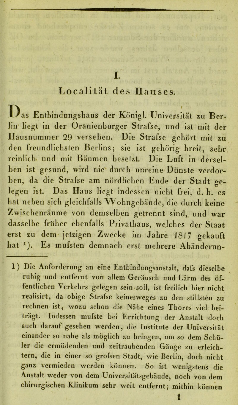 I. Localität des Hauses. Das Entbindungshaus der Königl. Universität zu Ber- lin liegt in der Oranienburger Slrafse, und ist mit der Hausnummer 29 versehen. Die Strafse gehört mit zu den freundlichsten Berlins; sic ist gehörig breit, sehr reinlich und mit Bäumen besetzt. Die Luft in dersel- ben ist gesund, wird nie durch unreine Dünste verdor- ben, da die Strafse am nördlichen Ende der Stadt ge- legen ist. Das Haus liegt indessen nicht frei, d. h. es hat neben sich gleichfalls W ohngebäude, die durch keine Zwischenräume von demselben getrennt sind,, und war dasselbe früher ebenfalls Privalhaus, welches der Staat erst zu dem jetzigen Zwecke im Jahre J817 gekauft hat *). Es mufsten demnach erst mehrere Abänderun- 1) Die Anforderung an eine Entbindungsanstalt, dafs dieselbe ruhig und entfernt von allein Geräusch und Lärm des öf- fentlichen Verkehrs gelegen sein soll, ist freilich hier nicht realisirt, da obige Strafse keinesweges zu den stillsten zu rechnen ist, wozu schon die Nähe eines Thores viel bei- trägt. Indessen mufste bei Errichtung der Anstalt doch auch darauf gesehen werden, die Institute der Universität einander so nahe als möglich zu bringen, um so dem Schü- ler die ermüdenden und zeitraubenden Gänge zu erleich- tern, die in einer so grofsen Stadt, wie Berlin, doch nicht ganz vermieden werden können. So ist wenigstens die Anstalt weder von dem Universitätsgebäude, noch von dem chirurgischen Klinikum sehr weit entfernt; mithin können l