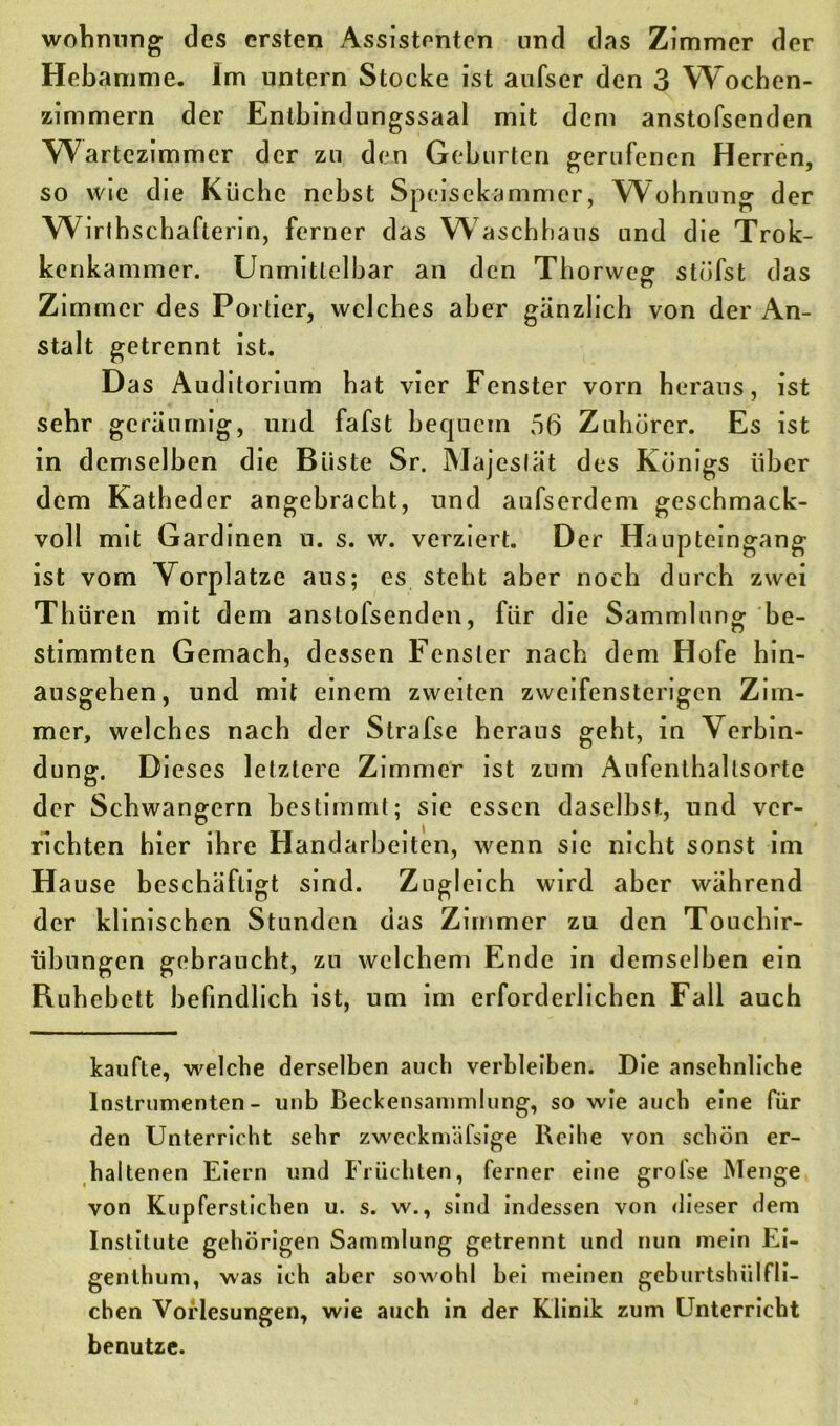 wohnung des ersten Assistenten und das Zimmer der Hebamme. Im untern Stocke ist aufser den 3 Wochen- zimmern der Entbindungssaal mit dem anstofsenden Wartezimmer der zu den Geburten gerufenen Herren, so wie die Küche nebst Speisekammer, Wohnung der Wirih schafterin, ferner das Waschhaus und die Trok- kenkammer. Unmittelbar an den Thorweg stufst das Zimmer des Portier, welches aber gänzlich von der An- stalt getrennt ist. Das Auditorium hat vier Fenster vorn heraus, ist sehr geräumig, und fafst bequem 56 Zuhörer. Es ist in demselben die Büste Sr. Majeslät des Königs über dem Katheder angebracht, und aufserdem geschmack- voll mit Gardinen u. s. w. verziert. Der Haupteingang ist vom Vorplatze ans; es steht aber noch durch zwei Thüren mit dem anstofsenden, für die Sammlung be- stimmten Gemach, dessen Fenster nach dem Hofe hin- ausgeben, und mit einem zweiten zweifensterigen Zim- mer, welches nach der Strafse heraus geht, in Verbin- dung. Dieses letztere Zimmer ist zum Aufenthaltsorte der Schwängern bestimmt; sie essen daselbst, und ver- richten hier ihre Handarbeiten, wenn sie nicht sonst im Ha use beschäftigt sind. Zugleich wird aber während der klinischen Stunden das Zimmer zu den Touchir- iibungen gebraucht, zu welchem Ende in demselben ein Ruhebett befindlich ist, um im erforderlichen Fall auch kaufte, welche derselben auch verbleiben. Die ansehnliche Instrumenten- unb Beckensammlung, so wie auch eine für den Unterricht sehr zweckmäfsige Reihe von schön er- haltenen Eiern und Früchten, ferner eine grolse Menge von Kupferstichen u. s. w., sind indessen von dieser dem Institute gehörigen Sammlung getrennt und nun mein Ei- genthum, was ich aber sowohl bei meinen geburtshülfli- cben Vorlesungen, wie auch in der Klinik zum Unterricht benutze.