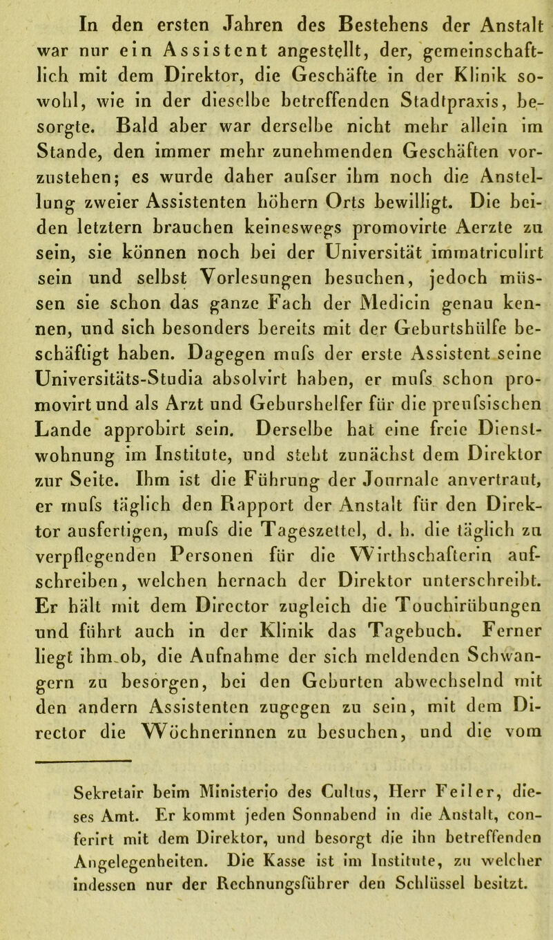 war nur ein Assistent angestellt, der, gemeinschaft- lich mit dem Direktor, die Geschäfte in der Klinik so- wohl, wie in der dieselbe hetreffenden Stadtpraxis, be- sorgte. Bald aber war derselbe nicht mehr allein im Stande, den immer mehr zunehmenden Geschäften vor- zustehen; es wurde daher aufser ihm noch die Anstel- lung zweier Assistenten hohem Orts bewilligt. Die bei- den letztem brauchen keineswegs promovirte Aerzte zu sein, sie können noch bei der Universität immatriculirt sein und selbst Vorlesungen besuchen, jedoch müs- sen sie schon das ganze Fach der JVledicin genau ken- nen, und sich besonders bereits mit der Geburtshülfe be- schäftigt haben. Dagegen mufs der erste Assistent seine Universitäts-Studia absolvirt haben, er mufs schon pro- movirtund als Arzt und Geburshelfer für die prcufsischen Lande approbirt sein. Derselbe hat eine freie Dienst- wohnung im Institute, und steht zunächst dem Direktor zur Seite. Ihm ist die Führung der Journale anvertraut, er mufs täglich den Rapport der Anstalt für den Direk- tor ausfertigen, mufs die Tageszettel, d. h. die täglich zu verpflegenden Personen für die Wirthschafterin anf- schreiben, welchen hernach der Direktor unterschreibt. Er hält mit dem Director zugleich die Touchiriibungen und führt auch in der Klinik das Tagebuch. Ferner liegt ihm.ob, die Aufnahme der sich meldenden Schwän- gern zu besorgen, bei den Geburten abwechselnd mit den andern Assistenten zugegen zu sein, mit dem Di- rector die Wöchnerinnen zu besuchen, und die vom Sekretair beim Ministerio des Cullus, Herr Feiler, die- ses Amt. Er kommt jeden Sonnabend in die Anstalt, con- ferirt mit dem Direktor, und besorgt die ihn betreffenden Angelegenheiten. Die Kasse ist im Institute, zu welcher indessen nur der Rcchnungsfiihrer den Schlüssel besitzt.