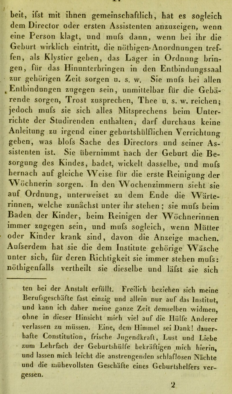 beit, ifst mit ihnen gemeinschaftlich, hat es sogleich dem Director oder ersten Assistenten anzuzcigen, wenn eine Person klagt, und mnfs dann, wenn hei ihr die Gehurt wirklich cintritt, die nöthigen-Anordnungen tref- fen, als Klystier gehen, das Lager in Ordnung brin- gen, für das Hinunterbringen in den Entbindungssaal zur gehörigen Zeit sorgen u. s. w. Sie mnfs bei allen . Entbindungen zugegen sein, unmittelbar für die Gebä- rende sorgen, Trost zusprechen, Thee u. s. w. reichen; jedoch mufs sie sich alles Mitsprechens beim Unter- richte der Studirenden enthalten, darf durchaus keine Anleitung zu irgend einer geburtshiilflichen Verrichtung geben, was blofs Sache des Directors und seiner As- sistenten ist. Sie übernimmt nach der Geburt die Be- sorgung des Kindes, badet, wickelt dasselbe, und mufs hernach auf gleiche Weise für die erste Reinigung der W öchnerin sorgen. In den Wyochenzimmern sieht sie auf Ordnung, unterweiset zu dem Ende die Wärte- rinnen, welche zunächst unter ihr stehen; sie mufs beim Baden der Kinder, beim Reinigen der Wöchnerinnen immer zugegen sein, und mufs sogleich, wenn Mütter oder Kinder krank sind, davon die Anzeige machen. Aufserdem hat sie die dem Institute gehörige Wäsche unter sich, für deren Richtigkeit sie immer stehen mufs: nötigenfalls vertheilt sie dieselbe und läfst sie sich ten bei der Anstalt erfüllt. Freilich beziehen sich meine Berufsgeschäfte fast einzig und allein nur auf das Institut, und kann ich daher meine ganze Zeit demselben widmen, ohne in dieser Hinsicht mich viel auf die Hülfe Anderer verlassen zu müssen. Eine, dem Himmel sei Dank! dauer- hafte Constitution, frische Jugendkraft, Lust und Liebe zum Lehrfach der Gehurtshülfe bekräftigen mich hierin, und lassen mich leicht die anstrengenden schlaflosen Nächte und die mühevollsten Geschäfte eines Geburtshelfers ver- gessen. !2