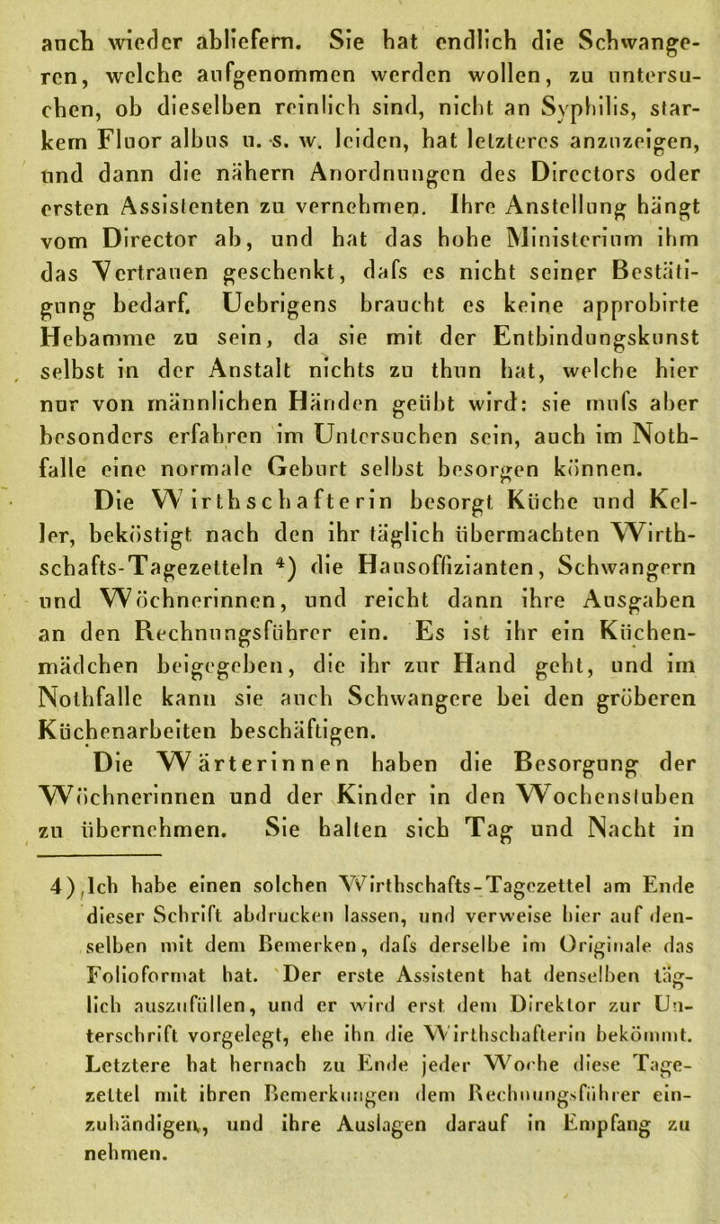 auch wieder abliefern. Sie bat endlich die Schwange- ren, welche aufgenommen werden wollen, zu untersu- chen, ob dieselben reinlich sind, nicht an Syphilis, star- kem Fluor albus u. s. w. leiden, hat letzteres anzuzeigen, und dann die nähern Anordnungen des Directors oder ersten Assistenten zu vernehmen. Ihre Anstellung hängt vom Director ah, und hat das hohe Ministerium ihm das Vertrauen geschenkt, dafs es nicht seiner Bestäti- gung bedarf. Uebrigens braucht es keine approbirte Hebamme zu sein, da sie mit der Entbindungskunst selbst in der Anstalt nichts zu thun hat, welche hier nur von männlichen Händen geübt wird: sie mnfs aber besonders erfahren im Untersuchen sein, auch im Noth- falle eine normale Geburt seihst besorgen können. Die W irtbsebafterin besorgt Küche und Kel- ler, beköstigt, nach den ihr täglich Übermächten Wirth- schafts-Tagezetteln 4) die Hausoflizianten, Schwängern und Wöchnerinnen, und reicht dann ihre Ausgaben an den Rechnungsführer ein. Es ist ihr ein Küchen- mädchen beigegeben, die ihr zur Hand geht, und im Nolhfalle kann sie auch Schwangere bei den gröberen Kücbenarbeiten beschäftigen. Die Wärterinnen haben die Besorgung der Wöchnerinnen und der Kinder in den w ochensluben zu übernehmen. Sie halten sich Tag und Nacht in 4),Ich habe einen solchen Yiörthschafts-Tagezettel am Ende dieser Schrift abdrucken lassen, und verweise hier auf den- selben mit dem Bemerken, dafs derselbe im Originale das Folioforrnat hat. Der erste Assistent hat denselben tag:- lieb auszufüllen, und er wird erst dem Direktor zur Un- terschrift vorgelcgt, ehe ihn die Wirthschafterin bekömmt. Letztere hat hernach zu Ende jeder Woche diese Tage- zeltel mit ihren Bemerkungen dem Rechnungsfiihrer ein- zuhändigeiv, und ihre Auslagen darauf in Empfang zu nehmen.