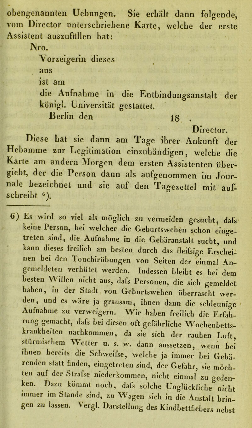 obengenannten Ucbungen. Sie erhält dann folgende, vom Director unterschriebene Karte, welche der erste Assistent auszufallen hat: INro. Vorzeigerin dieses aus ist am die Aufnahme in die Entbindungsanstalt der königl. Universität gestattet. Berlin den 18 Director. Diese hat sie dann am Tage ihrer Ankunft der Hebamme zur Legitimation einzuhändigen, welche die Karte am andern Morgen dem ersten Assistenten iiber- giebt, der die Person dann als aufgenommen im Jour- nale bezeichnet und sie auf den Tagezettel mit auf- schreibt 6). 6) Es wird so viel als möglich zu vermeiden gesucht, dafs keine Person, bei welcher die Geburtswehen schon einge- treten sind, die Aufnahme in die Gebäranstalt sucht, und kann dieses freilich am besten durch das fleifsige Erschei- nen bei den Touchirübungen von Seiten der einmal An- gemeldeten verhütet werden. Indessen bleibt es bei dem besten Willen nicht aus, dafs Personen, die sich gemeldet haben, in der Stadt von Geburtswehen überrascht wer- den, und es wäre ja grausam, ihnen dann die schleunige Aufnahme zu verweigern. Wir haben freilich die Erfah- rung gemacht, dafs bei diesen oft gefährliche Wochenbetts- krankheiten nachkommen, da sie sich der rauhen Luft, stürmischem Wetter u. s. w. dann aussetzen, wenn bei ihnen bereits die Schweifse, welche ja immer bei Gebä- renden statt finden, eingetreten sind, der Gefahr, sie möch- ten auf der Strafse mederkommen, nicht einmal zu geden- ken. Dazu kömmt noch, dafs solche Unglückliche nicht immer im Stande sind, zu Wagen sich in die Anstalt brin- gen zu lassen. Vergl. Darstellung des Kindbettfiebers nebst