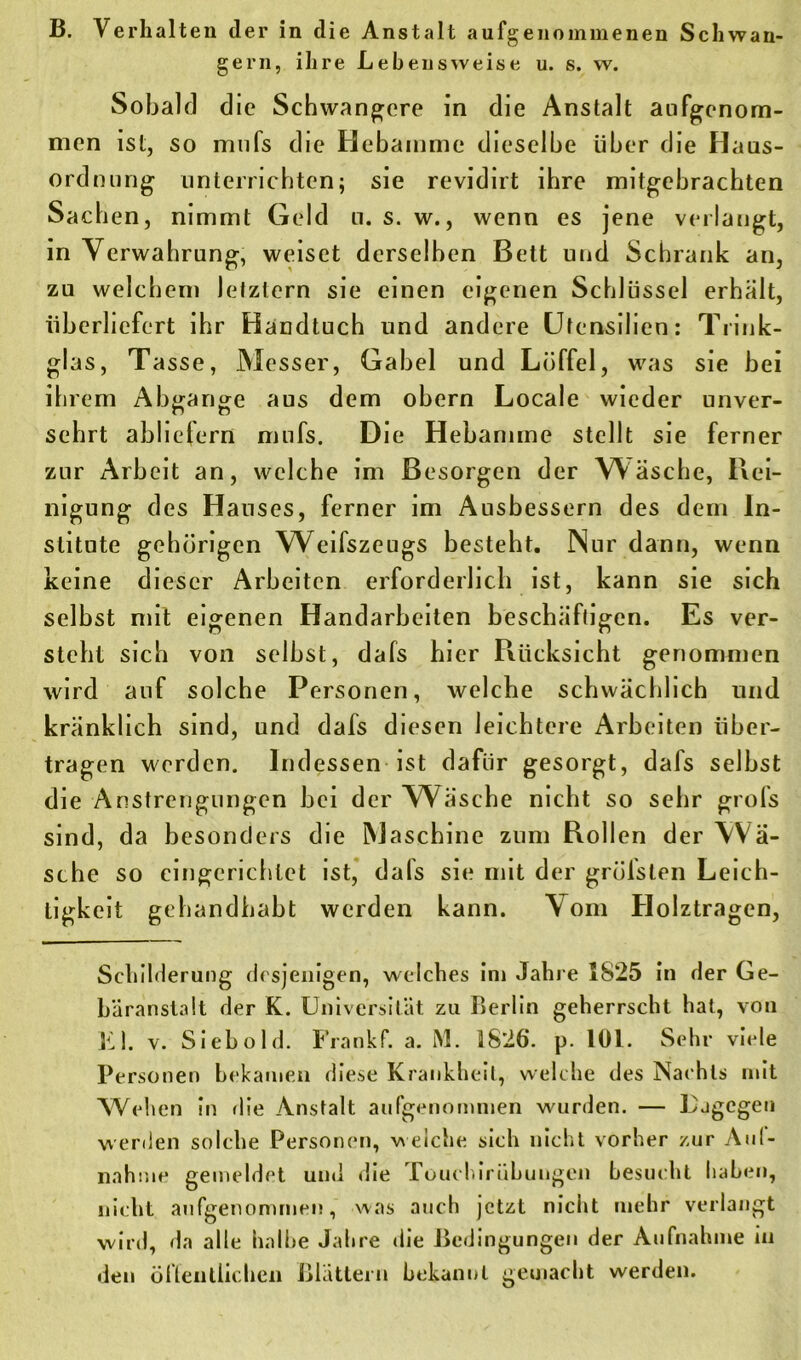 B. Verhalten der in die Anstalt aufgeiiommenen Schwän- gern, ihre Lebensweise u. s. w. Sobald d ie Schwangere in die Anstalt angenom- men ist, so mnfs die Hebamme dieselbe über die Haus- ordnung unterrichten; sie revidirt ihre mitgebrachten Sachen, nimmt Geld u. s. w., wenn es jene verlangt, in Verwahrung, weiset derselben Bett und Schrank an, zu welchem letztem sie einen eigenen Schlüssel erhält, überliefert ihr Handtuch und andere Utensilien: Trink- glas, Tasse, Messer, Gabel und Löffel, was sie bei ihrem Abgänge aus dem obern Locale wieder unver- sehrt abliefern mnfs. Die Hebamme stellt sie ferner zur Arbeit an, welche im Besorgen der Wäsche, Rei- nigung des Hauses, ferner im Ausbessern des dem In- stitute gehörigen Weifszeugs besteht. Nur dann, wenn keine dieser Arbeiten erforderlich ist, kann sie sich selbst mit eigenen Handarbeiten beschäftigen. Es ver- steht sich von selbst, dafs hier Rücksicht genommen wird auf solche Personen, welche schwächlich und kränklich sind, und dafs diesen leichtere Arbeiten über- tragen werden. Indessen ist dafür gesorgt, dafs selbst die Anstrengungen bei der Wäsche nicht so sehr grofs sind, da besonders die Maschine zum Rollen der Wä- sche so eingerichtet ist, dafs sie mit der grülslen Leich- tigkeit gehandhabt werden kann. \om Holztragen, Schilderung desjenigen, welches im Jahre 1825 in der Ge- baranstalt der K. Universität zu Berlin geherrscht hat, von El. v. Sieb old. Frankf. a. M. 1826. p. 101. Sehr viele Personen bekamen diese Krankheit, welche des Nachts mit Wehen in die Anstalt aufgenommen wurden. — Dagegen werden solche Personen, welche sich nicht vorher zur Auf- nahme gemeldet und die Touchirübuugen besucht haben, nicht aufgenommen, was auch jetzt nicht mehr verlangt wird, da alle halbe Jahre die Bedingungen der Aufnahme in den öffentlichen Blättern bekannt gemacht werden.