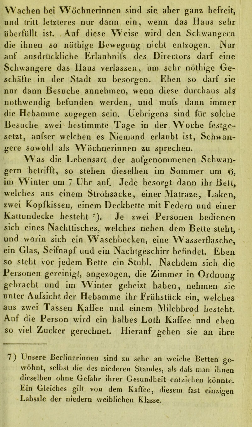 Wachen hei Wöchnerinnen sind sie aber ganz befreit, und tritt letzteres nur dann ein, wenn das Haus sehr überfüllt ist. Auf diese Weise wird den Schwängern die ihnen so nöthige Bewegung nicht entzogen. Nur aul ausdrückliche Erlaubnils des Direclors darf eine Schwangere das Haus verlassen, um sehr nötlnge Ge- schalte in der Stadt zu besorgen. Eben so darf sie nur dann Besuche annehmen, wenn diese durchaus als nothwendig befunden werden, und mufs dann immer die Hebamme zugegen sein. Uebrigens sind für solche Besuche zwei bestimmte Tage in der Woche festge- setzt, aufser welchen es Niemand erlaubt ist, Schwan- gere sowohl als Wöchnerinnen zu sprechen. Was die Lebensart der aufgenommenen Schwän- gern betriflt, so stehen dieselben im Sommer um ifj, im W inter um 7 Uhr auf. Jede besorgt dann ihr Bett, welches aus einem Strohsacke, einer Matraze, Laken, zwei Kopfkissen, einem Deckbette mit Federn und einer Kattundecke besteht 7). Je zwei Personen bedienen sich eines Nachttisches, welches neben dem Bette steht, und worin sich ein Waschbecken, eine Wasserflasche, ein Glas, Seifnapf und ein Nachtgeschirr befindet. Eben so steht vor jedem Bette ein Stuhl. Nachdem sich die Personen gereinigt, angezogen, die Zimmer in Ordnung gebracht und im Winter geheizt haben, nehmen sie unter Aufsicht der Hebamme ihr Frühstück ein, welches aus zwei Tassen Kaffee und einem Milchbrod besteht. Auf die Person wird ein halbes Loth Kaffee und eben so viel Zucker gerechnet. Hierauf gehen sie an ihre 7) Unsere Berlinerinnen sind zu sehr an weiche Betten ge- wöhnt, selbst die des niederen Standes, als dafs man ihnen dieselben ohne Gefahr ihrer Gesundheit entziehen könnte. Ein Gleiches gilt von dem Kaffee, diesem fast einzigen Labsale der niedern weiblichen Klasse.