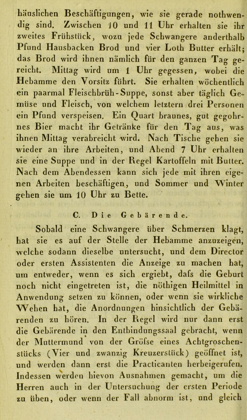 häuslichen Beschäftigungen, wie sie gerade nothwen- dig sind. Zwischen JO und 11 Uhr erhalten sie ihr zweites Frühstück, wozu jede Schwangere anderthalb Pfund Hausbacken Brod und vier Loth Butter erhält; das Brod wird ihnen nämlich für den ganzen Tag ge- reicht. Mittag wird um 1 Uhr gegessen, wobei die Hebamme den Vorsitz führt. Sie erhalten wöchentlich ein paarmal Fleischbrüh-Suppe, sonst aber täglich Ge- müse und Fleisch, von welchem letztem drei Personen ein Pfund verspeisen. Ein Quart braunes, gut gegohr- nes Bier macht ihr Getränke für den Tag aus, was ihnen Mittag verabreicht wird. Nach Tische gehen sie wieder an ihre Arbeiten, und Abend 7 Uhr erhalten sie eine Suppe und in der Regel Kartoffeln mit Butter. Nach dem Abendessen kann sich jede mit ihren eige- nen Arbeiten beschäftigen, und Sommer und Winter gehen sie um 10 Uhr zu Bette. C. Die Gebärende. Sobald eine Schwangere über Schmerzen klagt, hat sie es auf der Stelle der Hebamme anzuzeigen, welche sodann dieselbe untersucht, und dem Direclor oder ersten Assistenten die Anzeige zu machen hat, um entweder, wenn es sich ergiebt, dafs die Geburt noch nicht eingetreten ist, die nüthigen Heilmittel in Anwendung setzen zu können, oder wenn sie wirkliche Wehen hat, die Anordnungen hinsichtlich der Gebä- renden zu hören. In der Regel wird nur dann erst die Gebärende in den Enthindungssaal gebracht, wenn der Muttermund von der Grüfse eines Achtgroschen- stücks (Vier und zwanzig Kreuzersliick) geöffnet ist, und werden dann erst die Practicantcn herbeigerufen. Indessen werden hievon Ausnahmen gemacht, um die Herren auch in der Untersuchung der ersten Periode zu üben, oder wenn der Fall abnorm ist, und gleich