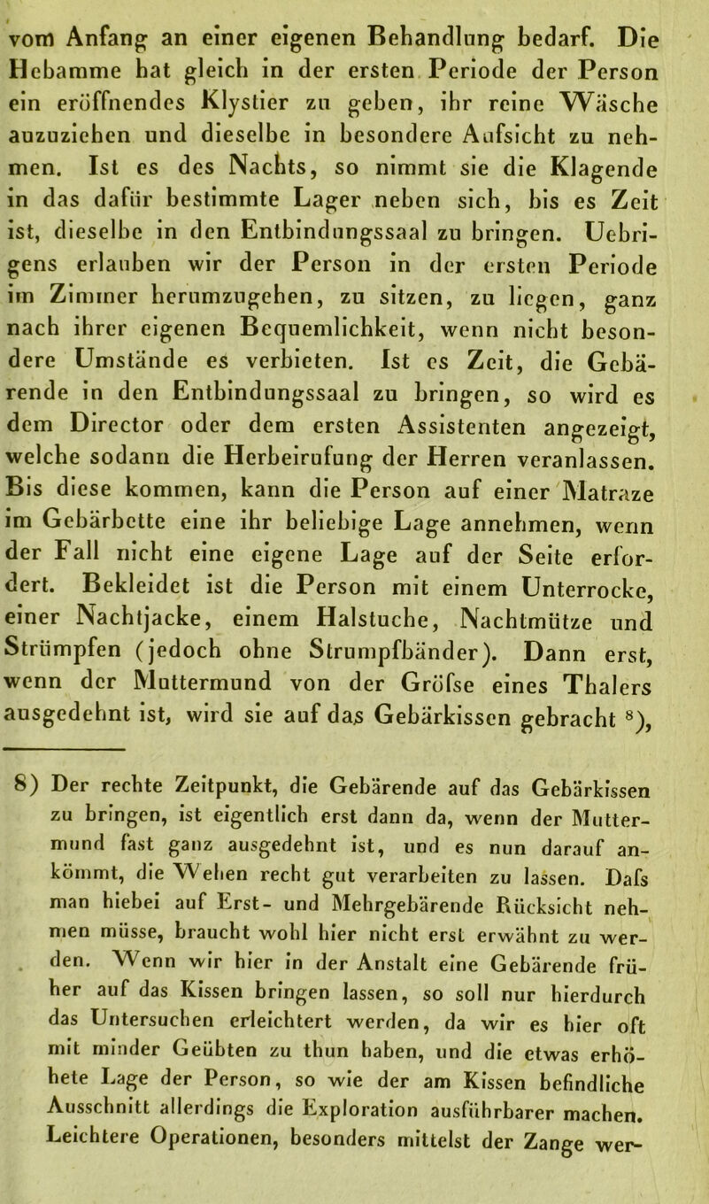 vom Anfang an einer eigenen Behandlung bedarf. Die Hebamme hat gleich in der ersten Periode der Person ein eröffnendes Klystier zu geben, ihr reine Wasche auzuziehen und dieselbe in besondere Aufsicht zu neh- men. Ist es des Nachts, so nimmt sie die Klagende in das dafür bestimmte Lager neben sich, bis es Zeit ist, dieselbe in den Entbindungssaal zu bringen. Uebri- gens erlauben wir der Person in der ersten Periode im Zimmer herumzugehen, zu sitzen, zu liegen, ganz nach ihrer eigenen Bequemlichkeit, wenn nicht beson- dere Umstände es verbieten. Ist es Zeit, die Gebä- rende in den Entbindungssaal zu bringen, so wird es dem Director oder dem ersten Assistenten angezeigt, welche sodann die Herbeirufung der Herren veranlassen. Bis diese kommen, kann die Person auf einer Matraze im Gebärbette eine ihr beliebige Lage annehmen, wenn der Fall nicht eine eigene Lage auf der Seite erfor- dert. Bekleidet ist die Person mit einem Unterrocke, einer Nachtjacke, einem Halstuche, Nachtmütze und Strümpfen (jedoch ohne Strumpfbänder). Dann erst, wenn der Muttermund von der Gröfse eines Thalers ausgedehnt ist, wird sie auf das Gebärkissen gebracht 8), 8) Der rechte Zeitpunkt, die Gebärende auf das Gebärkissen zu bringen, ist eigentlich erst dann da, wenn der Mutter- mund fast ganz ausgedehnt ist, und es nun darauf an- köinmt, die Weben recht gut verarbeiten zu lassen. Dafs man hiebei auf Erst- und Mehrgebärende Rücksicht neh- men müsse, braucht wohl hier nicht erst erwähnt zu wer- den. Wenn wir hier in der Anstalt eine Gebärende frü- her auf das Kissen bringen lassen, so soll nur hierdurch das Untersuchen erleichtert werden, da wir es hier oft mit minder Geübten zu thun haben, und die etwas erhö- hete Lage der Person, so wie der am Kissen befindliche Ausschnitt allerdings die Exploration ausführbarer machen. Leichtere Operationen, besonders mittelst der Zange wer-