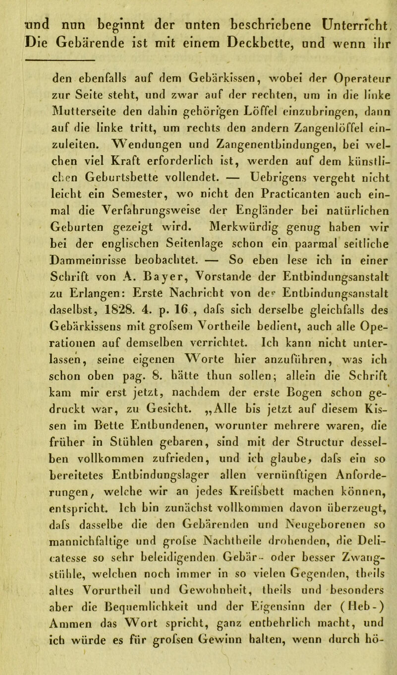 und nun beginnt der unten bescbriebene Unterricht. Die Gebärende ist mit einem Deckbette, und wenn ihr den ebenfalls auf dem Gebärkissen, wobei der Operateur zur Seite steht, und zwar auf der rechten, um in die linke Mutterseite den dahin gehörigen Löffel einzubringen, dann auf die linke tritt, um rechts den andern Zangenlöffel ein- zuleiten. Wendungen und Zangenentbindungen, bei wel- chen viel Kraft erforderlich ist, werden auf dem künstli- chen Geburtsbette vollendet. — Uebrigens vergeht nicht leicht ein Semester, wo nicht den Practicanten auch ein- mal die Verfahrungsweise der Engländer bei natürlichen Geburten gezeigt wird. Merkwürdig genug haben wir bei der englischen Seitenlage schon ein paarmal seitliche Dammeinrisse beobachtet. — So eben lese ich in einer Schrift von A. Bayer, Vorstande der Entbindungsanstalt zu Erlangen: Erste Nachricht von de«' Entbindungsanstalt daselbst, 1828. 4. p. 16., dafs sich derselbe gleichfalls des Gebärkissens mit grofsem Vortheile bedient, auch alle Ope- rationen auf demselben verrichtet. Ich kann nicht unter- lassen, seine eigenen Worte hier anzuführen, was ich schon oben pag. 8. hätte thun sollen; allein die Schrift kam mir erst jetzt, nachdem der erste Bogen schon ge- druckt war, zu Gesicht. „Alle bis jetzt auf diesem Kis- sen im Bette Entbundenen, worunter mehrere waren, die früher in Stühlen gebaren, sind mit der Structur dessel- ben vollkommen zufrieden, und ich glaube* dafs ein so bereitetes Entbindungslager allen vernünftigen Anforde- rungen, welche wir an jedes Kreifsbett machen können, entspricht. Ich bin zunächst vollkommen davon überzeugt, dafs dasselbe die den Gebärenden und Neugeborenen so mannichfaltige und grofse Nachtheile drohenden, die Deli- catesse so sehr beleidigenden Gebär - oder besser Zwang- stühle, welchen noch immer in so vielen Gegenden, theils altes Vorurtheil und Gewohnheit, theils und besonders aber die Bequemlichkeit und der Eigensinn der (Heb-) Ammen das Wort spricht, ganz entbehrlich macht, und ich würde es für grofsen Gewinn halten, wenn durch hö-