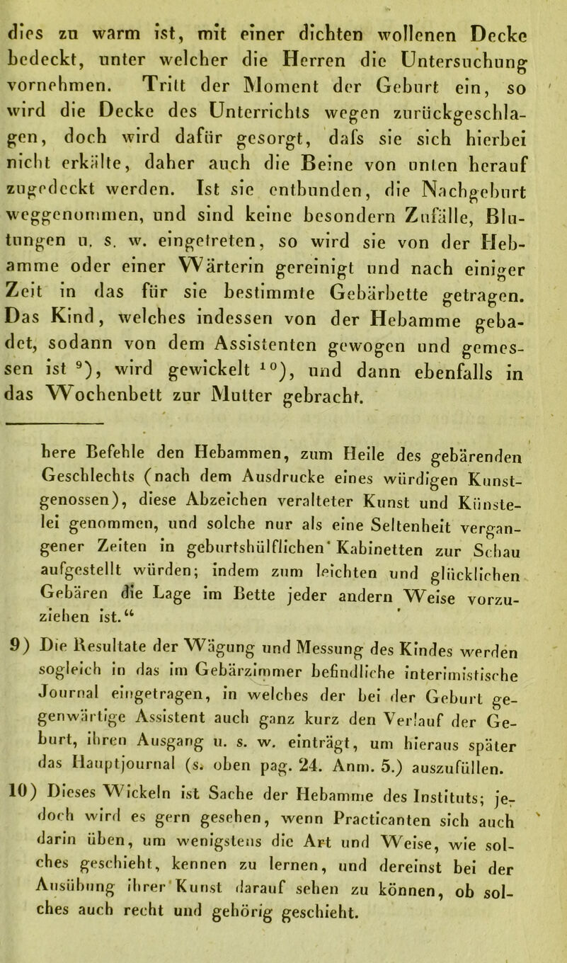 dies zn warm ist, mit einer dichten wollenen Decke bedeckt, unter welcher die Herren die Untersuchung vornehmen. Tritt der Moment der Geburt ein, so wird die Decke des Unterrichts wegen zuriickgeschla- gen, doch wird dafür gesorgt, dafs sie sich hierbei nicht erkalte, daher auch die Beine von unten herauf zugedeckt werden. Ist sie entbunden, die Nachgeburt weggenommen, und sind keine besondern Zufalle, Blu- tungen u, s. w. eingetreten, so wird sie von der Heb- amme oder einer Wärterin gereinigt und nach einiger Zeit in das für sie bestimmte Gebärbette getragen. Das Kind, welches indessen von der Hebamme geba- det, sodann von dem Assistenten gewogen und gemes- sen ist * * * * * * * * 9), wird gewickelt 10), und dann ebenfalls in das Wochenbett zur Mutter gebracht. here Befehle den Hebammen, zum Heile des gebärenden Geschlechts (nach dem Ausdrucke eines würdigen Kunst- genossen), diese Abzeichen veralteter Kunst und Künste- lei genommen, und solche nur als eine Seltenheit vergan- gener Zeiten in geburtshülflichen* Kabinetten zur Schau aufgestellt würden; indem zum leichten und glücklichen Gebären die Lage im Bette jeder andern Weise vorzu- ziehen ist.u 9) Die Resultate der Wägung und Messung des Kindes werden sogleich in das im Gebärzimmer befindliche interimistische Journal eingetragen, in welches der bei der Geburt ge- genwärtige Assistent auch ganz kurz den Verlauf der Ge- burt, ihren Ausgang u. s. w. einträgt, um hieraus später das Hauptjournal («» oben pag. 24. Anm. 5.) auszufüllen. 19) Dieses W ickeln ist Sache der Hebamme des Instituts; je- doch wird es gern gesehen, wenn Practicanten sich auch ' darin üben, um wenigstens die Art und Weise, wie sol- ches geschieht, kennen zu lernen, und dereinst bei der Ausübung ihrer Kunst darauf sehen zu können, ob sol- ches auch recht und gehörig geschieht.