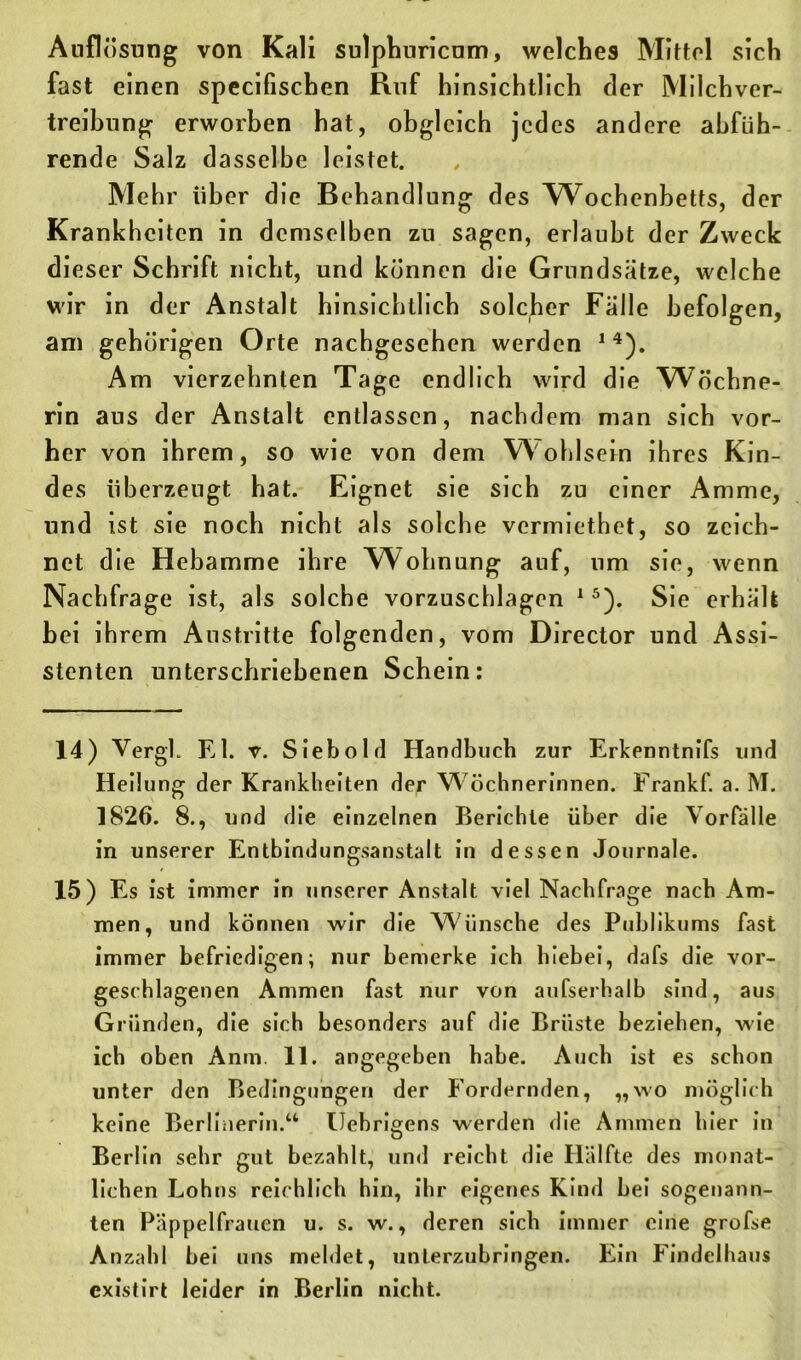 Auflösung von Kali sulphnricnm, welches Mittel sich fast einen specifiscben Ruf hinsichtlich der Milchver- treibung erworben hat, obgleich jedes andere abfüh- rende Salz dasselbe leistet. Mehr über die Behandlung des Wochenbetts, der Krankheiten in demselben zu sagen, erlaubt der Zweck dieser Schrift nicht, und können die Grundsätze, welche wir in der Anstalt hinsichtlich solcher Fälle befolgen, am gehörigen Orte nachgesehen werden 14). Am vierzehnten Tage endlich wird die Wöchne- rin aus der Anstalt entlassen, nachdem man sich vor- her von ihrem, so wie von dem Wohlsein ihres Kin- des überzeugt hat. Eignet sie sich zu einer Amme, und ist sie noch nicht als solche vermiethet, so zeich- net die Hebamme ihre Wohnung auf, um sie, wenn Nachfrage ist, als solche vorzuschlagen 15). Sie erhält bei ihrem Austritte folgenden, vom Director und Assi- stenten unterschriebenen Schein: 14) Vergl. El. v. Siebolrl Handbuch zur Erkenntnifs und Heilung der Krankheiten der Wöchnerinnen. Frankf. a. M. 1826. 8., und die einzelnen Berichte über die Vorfälle in unserer Entbindungsanstalt in dessen Journale. 15) Es ist immer in unserer Anstalt viel Nachfrage nach Am- men, und können wir die Wünsche des Publikums fast immer befriedigen; nur bemerke ich hiebei, dafs die vor- geschlagenen Ammen fast nur von aufserhalb sind, aus Gründen, die sich besonders auf die Brüste beziehen, wie ich oben Anm. 11. angegeben habe. Auch ist es schon unter den Bedingungen der Fordernden, „wo möglich keine Berlinerin.“ Uebrigens werden die Ammen hier in Berlin sehr gut bezahlt, und reicht die Hälfte des monat- lichen Lohns reichlich hin, ihr eigenes Kind bei sogenann- ten Päppelfrauen u. s. w., deren sich immer eine grofse Anzahl bei uns meldet, unterzubringen. Ein Findelhaus existirt leider in Berlin nicht.