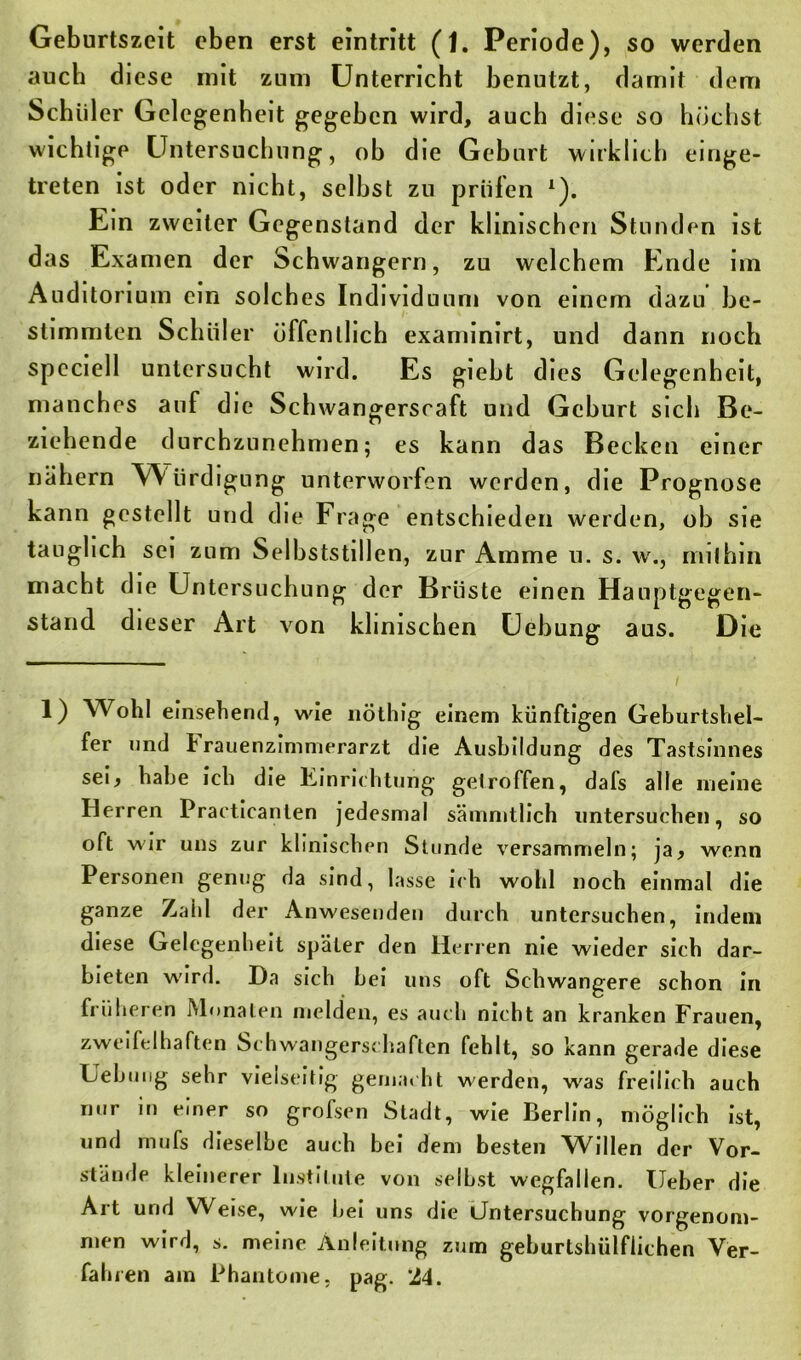 auch diese mit zum Unterricht benutzt, damit dem Schüler Gelegenheit gegeben wird, auch diese so höchst wichtige Untersuchung, ob die Geburt wirklich einge- treten ist oder nicht, selbst zu prüfen l). Ein zweiter Gegenstand der klinischen Stunden ist das Examen der Schwängern, zu welchem Ende im Auditorium ein solches Individuum von einem dazu be- stimmten Schüler öffentlich examinirt, und dann noch speciell untersucht wird. Es giebt dies Gelegenheit, manches auf die Schwangerscaft und Geburt sich Be- ziehende durchzunehmen; es kann das Becken einer nähern Würdigung unterworfen werden, die Prognose kann gestellt und die Frage entschieden werden, ob sie tauglich sei zum Selbststiilen, zur Amme u. s. w., mithin macht die Untersuchung der Brüste einen Hauptgegen- stand dieser Art von klinischen Uebung aus. Die 1) Wohl einsehend, wie nöthig einem künftigen Geburtshel- fer und Frauenzimmerarzt die Ausbildung des Tastsinnes sei, habe ich die Einrichtung getroffen, dafs alle meine Herren Practicanten jedesmal sämmtlich untersuchen, so oft wir uns zur klinischen Stunde versammeln; ja, wenn Personen genug da sind, lasse ich wohl noch einmal die ganze Zahl der Anwesenden durch untersuchen, indem diese Gelegenheit später den Herren nie wieder sich dar- bieten wird. Ha sich hei uns oft Schwangere schon in früheren Monaten melden, es auch nicht an kranken Frauen, zweifelhaften Schwangerschaften fehlt, so kann gerade diese Uebung sehr vielseitig gemacht werden, was freilich auch nur in einer so grofsen Stadt, wie Berlin, möglich ist, und mufs dieselbe auch bei dem besten Willen der Vor- stände kleinerer Institute von selbst wegfallen. Ueber die Art und Weise, wie bei uns die Untersuchung vorgenom- men wird, s. meine Anleitung zum geburtshülflichen Ver- fahren am Phantome, pag. ’M.