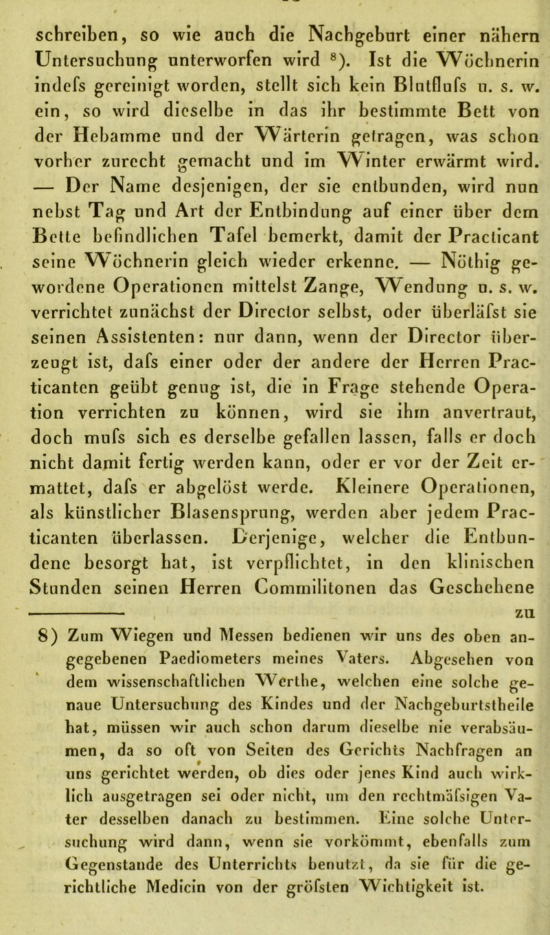 schreiben, so wie auch die Nachgeburt einer nähern Untersuchung unterworfen wird 8). Ist die Wöchnerin indefs gereinigt worden, stellt sich kein Blutflufs u. s. w. ein, so wird dieselbe in das ihr bestimmte Bett von der Hebamme und der Wärterin getragen, was schon vorher zurecht gemacht und im Winter erwärmt wird. — Der Name desjenigen, der sie entbunden, wird nun nebst Tag und Art der Entbindung auf einer über dem Bette befindlichen Tafel bemerkt, damit der Practicant seine Wöchnerin gleich wieder erkenne. — Nöthig ge- wordene Operationen mittelst Zange, Wendung u. s. w. verrichtet zunächst der Director selbst, oder überläfst sie seinen Assistenten: nur dann, wenn der Director über- zeugt ist, dafs einer oder der andere der Herren Prac- ticanten geübt genug ist, die in Frage stehende oP era- tion verrichten zu können, wird sie ihm anvertraut, doch mufs sich es derselbe gefallen lassen, falls er doch nicht damit fertig werden kann, oder er vor der Zeit er- mattet, dafs er abgelöst werde. Kleinere Operationen, als künstlicher Blasensprung, werden aber jedem Prac- ticanten überlassen. Derjenige, welcher die Entbun- dene besorgt hat, ist verpflichtet, in den klinischen Stunden seinen Herren Commilitonen das Geschehene zu 8) Zum Wiegen und Messen bedienen wir uns des oben an- gegebenen Paediometers meines Vaters. Abgesehen von dem wissenschaftlichen Werthe, welchen eine solche ge- naue Untersuchung des Kindes und der Nachgeburtstheile hat, müssen wir auch schon darum dieselbe nie verabsäu- men, da so oft von Seiten des Gerichts Nachfragen an uns gerichtet werden, ob dies oder jenes Kind auch wirk- lich ausgetragen sei oder nicht, um den rcchtmäfsigen Va- ter desselben danach zu bestimmen. Eine solche Unter- suchung wird dann, wenn sie vorkömmt, ebenfalls zum Gegenstände des Unterrichts benutzt, da sie für die ge- richtliche Medicin von der gröfsten Wichtigkeit ist.