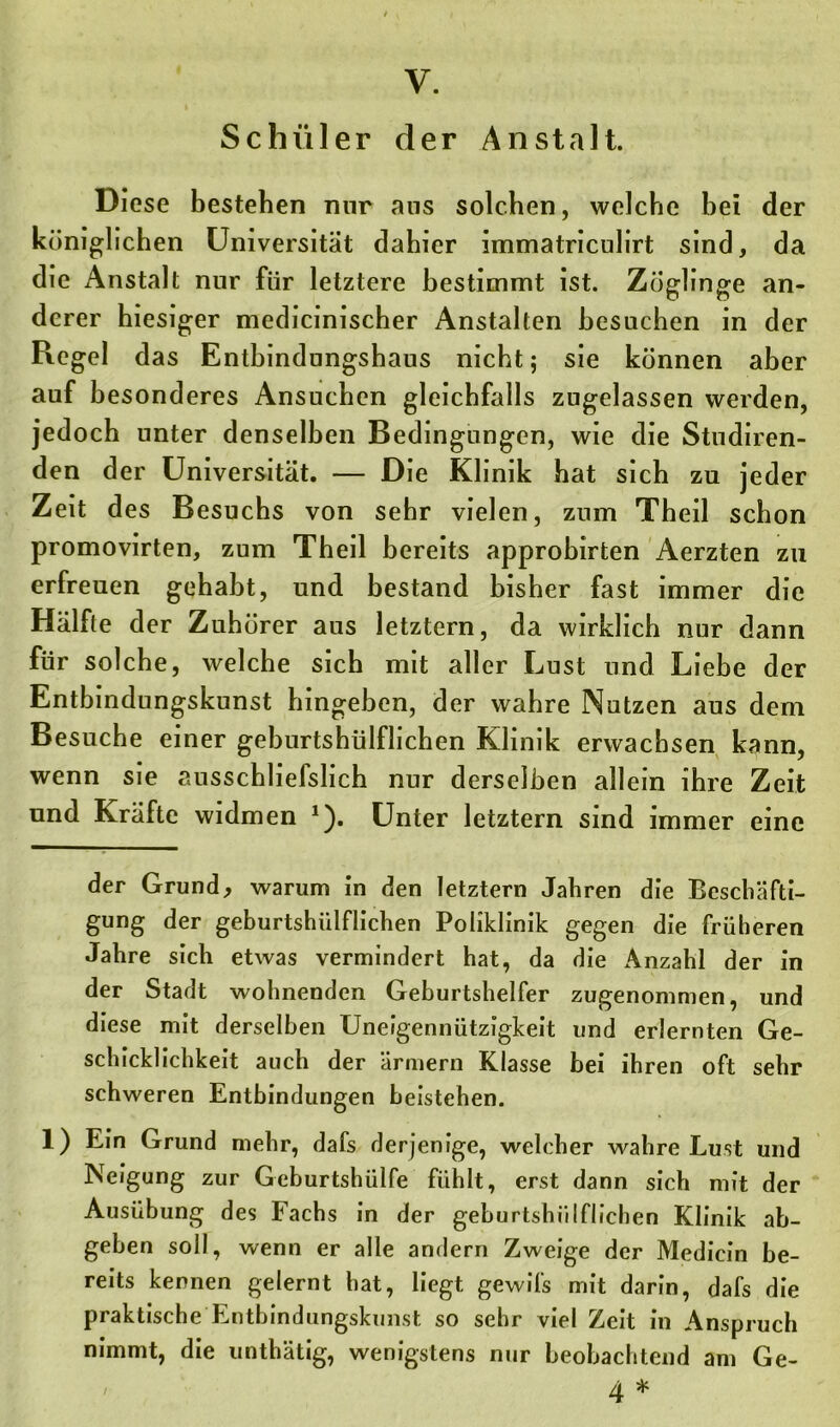 Schüler der Anstalt. Diese bestehen nur ans solchen, welche bei der königlichen Universität dahier immatriculirt sind, da die Anstalt nur für letztere bestimmt ist. Zöglinge an- derer hiesiger medicinischer Anstalten besuchen in der Regel das Entbindungshaus nicht; sie können aber auf besonderes Ansuchen gleichfalls zugelassen werden, jedoch unter denselben Bedingungen, wie die Studiren- den der Universität. — Die Klinik hat sich zu jeder Zeit des Besuchs von sehr vielen, zum Theil schon promovirten, zum Theil bereits approhirten Aerzten zu erfreuen gehabt, und bestand bisher fast immer die Hälfte der Zuhörer aus letztem, da wirklich nur dann für solche, welche sich mit aller Lust und Liebe der Entbindungskunst hingehen, der wahre Nutzen aus dem Besuche einer geburtshülflichen Klinik erwachsen kann, wenn sie ausschliefslich nur derselben allein ihre Zeit und Kräfte widmen * 1). Unter letztem sind immer eine der Grund, warum in den letztem Jahren die Beschäfti- gung der geburtshülflichen Poliklinik gegen die früheren Jahre sich etwas vermindert hat, da die Anzahl der in der Stadt wohnenden Geburtshelfer zugenommen, und diese mit derselben Uneigennützigkeit und erlernten Ge- schicklichkeit auch der ärmern Klasse bei ihren oft sehr schweren Entbindungen beistehen. 1) Ein Grund mehr, dafs derjenige, welcher wahre Lust und Neigung zur Geburtshülfe fühlt, erst dann sich mit der Ausübung des Fachs in der geburtshülflichen Klinik ab- geben soll, wenn er alle andern Zweige der Mediein be- reits kennen gelernt hat, liegt gewifs mit darin, dafs die praktische Entbindungskunst so sehr viel Zeit in Anspruch nimmt, die unthätig, wenigstens nur beobachtend am Ge- i zj. ^