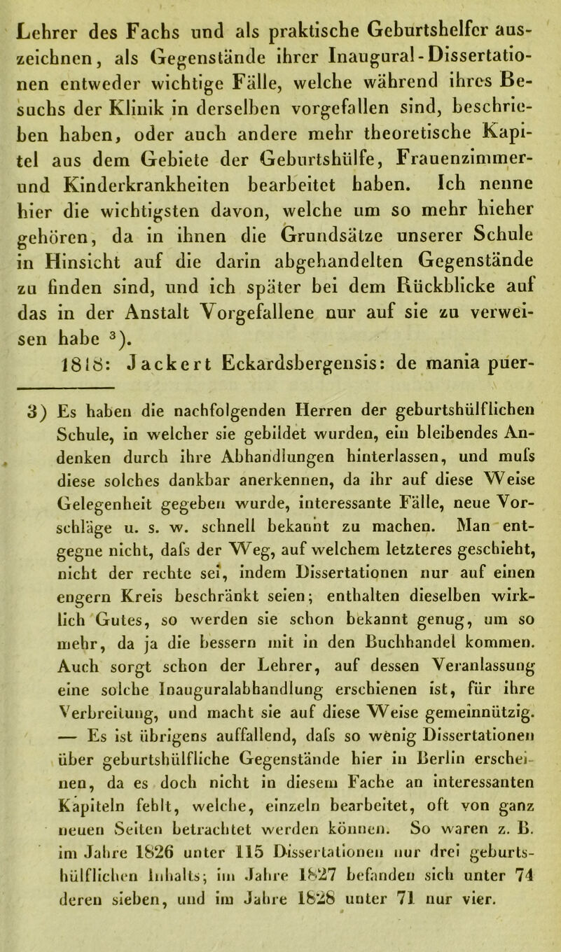 Lehrer des Fachs und als praktische Geburtshelfer aus- zeichnen, als Gegenstände ihrer Inaugural-Dissertatio- nen entweder wichtige Fälle, welche während ihres Be- suchs der Klinik in derselben vorgefallen sind, beschrie- ben haben, oder auch andere mehr theoretische Kapi- tel aus dem Gebiete der Geburtshülfe, Frauenzimmer- und Kinderkrankheiten bearbeitet haben. Ich nenne hier die wichtigsten davon, welche um so mehr hieher gehören, da in ihnen die Grundsätze unserer Schule in Hinsicht auf die darin abgehandelten Gegenstände zu finden sind, und ich später bei dem Rückblicke aul das in der Anstalt Vorgefallene nur auf sie zu verwei- sen habe 3). 18IS: Jackert Eckardsbergensis: de mania puer- 3) Es haben die nachfolgenden Herren der geburtshülfliehen Schule, in welcher sie gebildet wurden, ein bleibendes An- denken durch ihre Abhandlungen hinterlassen, und mufs diese solches dankbar anerkennen, da ihr auf diese Weise Gelegenheit gegeben wurde, interessante Fälle, neue Vor- schläge u. s. w. schnell bekannt zu machen. Man ent- gegne nicht, dafs der Weg, auf welchem letzteres geschieht, nicht der rechte sei, indem Dissertationen nur auf einen engern Kreis beschränkt seien; enthalten dieselben wirk- lich Gutes, so werden sie schon bekannt genug, um so mehr, da ja die bessern mit in den Buchhandel kommen. Auch sorgt schon der Lehrer, auf dessen Veranlassung eine solche Inauguralabhandlung erschienen ist, für ihre Verbreitung, und macht sie auf diese Weise gemeinnützig. — Es ist übrigens auffallend, dafs so wenig Dissertationen über gehurtshiilfliche Gegenstände hier in Berlin erschei nen, da es doch nicht in diesem Fache an interessanten Kapiteln fehlt, welche, einzeln bearbeitet, oft von ganz neuen Seiten betrachtet werden können. So waren z. B. im Jahre 1826 unter 115 Dissertationen nur drei geburls- hülflichen Inhalts; im Jahre 1^27 befanden sich unter 74 deren sieben, und im Jahre 1828 unter 71 nur vier.