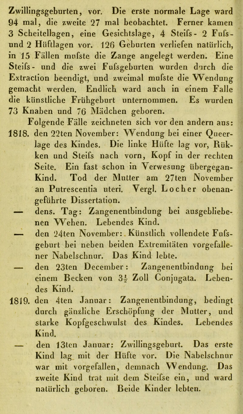 Zwillingsgeburten, vor. Die erste normale Lage ward 94 mal, die zweite 27 mal beobachtet. Ferner kamen 3 Scheitellagen, eine Gesichtslage, 4 Steifs- 2 Fufs- und 2 Hiiftlagen vor. 126 Geburten verliefen natürlich, in 15 Fällen mufste die Zange angelegt werden. Eine Steifs- und die zwei Fufsgeburten wurden durch die Extraction beendigt, und zweimal mufste die Wendung gemacht werden. Endlich ward auch in einem Falle die künstliche Frühgeburt unternommen. Es wurden 73 Knaben und 76 Mädchen geboren. Folgende Fälle zeichneten sich vor den andern aus: 1818. den 22tcn November: Wendung bei einer Queer- lage des Kindes. Die linke Hüfte lag vor, Rük- ken und Steifs nach vorn, Kopf in der rechten Seite. Ein fast schon in Verwesung iibergegan- Kind. Tod der Mutter am 27ten November an Putrescentia uteri. Vergl. Locher obenan- geführte Dissertation. — dens. Tag: Zangenentbindung bei ausgebliebe- nen Wehen. Lebendes Kind. — den 24ten November: Künstlich vollendete Fufs- geburt bei neben beiden Extremitäten vorgefalle- ner Nabelschnur. Das Kind lebte. — den 23ten December: Zangenentbindung bei einem Becken von 3£ Zoll Conjugata. Leben- des Kind. 1819. den 4ten Januar: Zangenentbindung, bedingt durch gänzliche Erschöpfung der Mutter, und starke Kopfgeschwulst des Kindes. Lebendes Kind. , . — den 13tcn Januar: Zwillingsgeburt. Das erste Kind lag mit der Hüfte vor. Die Nabelschnur war mit vorgefallen, demnach Wendung. Das zweite Kind trat mit dem Steifse ein, und ward natürlich geboren. Beide Kinder lebten.