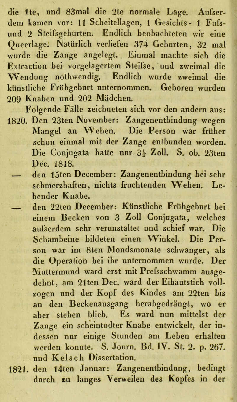 die ltc, und 83mal die 2te normale Lage. Aufser- dem kamen vor: 11 Scheitellagen, 1 Gesichts- 1 Fnfs- und 2 Steifsgeburten. Endlich beobachteten wir eine Queerlage. Natürlich verliefen 374 Gehurten, 32 mal wurde die Zange angelegt. Einmal machte sich die Extraction bei vorgelagertem Steifse, und zweimal die Wendung nöthwendig. Endlich wurde zweimal die künstliche Frühgeburt unternommen. Geboren wurden 209 Knaben und 202 Mädchen. Folgende Fälle zeichneten sich vor den andern aus: 1820. Den 23ten November: Zangenentbindung wegen Mangel an Wehen. Die Person war früher schon einmal mit der Zange entbunden worden. Die Conjugata hatte nur 34 Zoll. S. ob. 23ten Dec. 1818. — den 15ten December: Zangenentbindung bei sehr schmerzhaften, nichts fruchtenden Wehen. Le- bender Knabe. — den 22ten December: Künstliche Frühgeburt bei einem Becken von 3 Zoll Conjugata, welches aufserdem sehr verunstaltet und schief war. Die Schambeine bildeten einen Winkel. Die Per- son war im 8ten Mondsmonate schwanger, als die Operation bei ihr unternommen wurde. Der Muttermund ward erst mit Prefsschwamm ausge- dehnt, am 21ten Dec. ward der Eihautstich voll- zogen und der Kopf des Kindes am 22ten bis an den Beckenausgang herabgedrängt, wo er aber stehen blieb. Es ward nun mittelst der Zange ein scheintodter Knabe entwickelt, der in- dessen nur einige Stunden am Leben erhalten werden konnte. S. Journ. Bd. IV. St. 2. p. 267. und Kelsch Dissertation. 1821. den l4ten Januar: Zangenentbindung, bedingt durch *u langes Verweilen des Kopfes in der