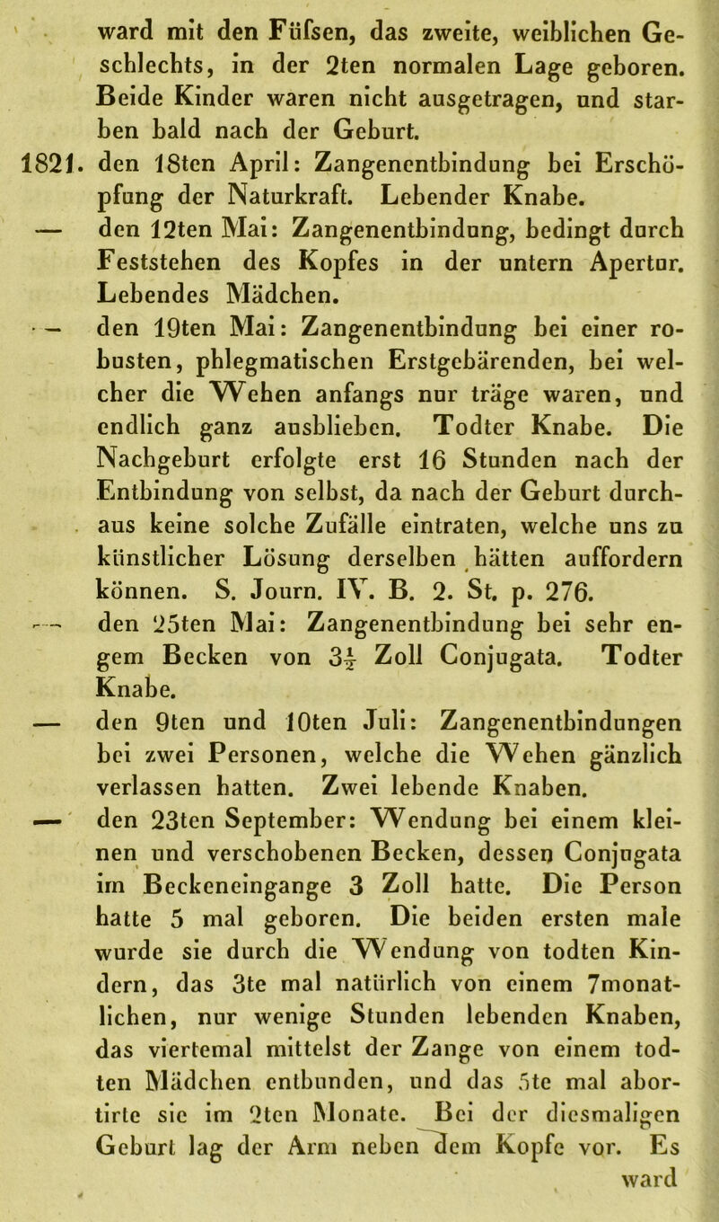 ward mit den Füfsen, das zweite, weiblichen Ge- schlechts, in der 2ten normalen Lage geboren. Beide Kinder waren nicht ausgetragen, und star- ben bald nach der Geburt. 1821. den 18ten April: Zangenentbindung bei Erschö- pfung der Naturkraft. Lebender Knabe. — den 12ten Mai: Zangenentbindung, bedingt durch Feststehen des Kopfes in der untern Apertur. Lebendes Mädchen. • — den 19ten Mai: Zangenentbindung bei einer ro- busten, phlegmatischen Erstgebärenden, bei wel- cher die Wehen anfangs nur träge waren, und endlich ganz ausbliebcn. Todter Knabe. Die Nachgeburt erfolgte erst 16 Stunden nach der Entbindung von selbst, da nach der Geburt durch- aus keine solche Zufälle eintraten, welche uns zu künstlicher Lösung derselben hätten auffordern können. S. Journ. IV. B. 2. St. p. 276. den 25ten Mai: Zangenentbindung bei sehr en- gem Becken von 3^ Zoll Conjugata. Todter Knabe. — den 9ten und lOten Juli: Zangenentbindungen hei zwei Personen, welche die Wehen gänzlich verlassen hatten. Zwei lebende Knaben. — den 23ten September: Wendung bei einem klei- nen und verschobenen Becken, dessen Conjugata im Beckeneingange 3 Zoll hatte. Die Person hatte 5 mal geboren. Die beiden ersten male wurde sie durch die Wendung von todten Kin- dern, das 3te mal natürlich von einem 7monat- lichen, nur wenige Stunden lebenden Knaben, das viertemal mittelst der Zange von einem tod- ten Mädchen entbunden, und das 5te mal abor- tirte sic im 2ten Monate. Bei der diesmaligen Geburt lag der Arm neben dem Kopfe vor. Es ward