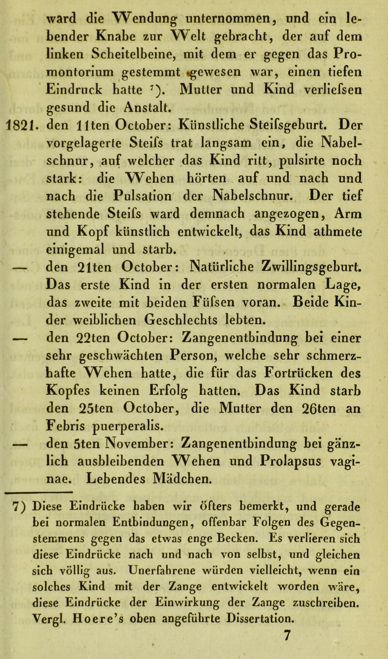 ward die Wendnng unternommen, und ein le- bender Knabe zur Welt gebracht, der auf dem linken Scheitelbeine, mit dem er gegen das Pro- montorium gestemmt «gewesen war, einen tiefen Eindruck hatte 7). Mutter und Kind verliefsen gesund die Anstalt. 1821. den Uten October: Künstliche Steifsgehurt. Der vorgelagerte Steifs trat langsam ein, die Nabel- schnur, auf welcher das Kind ritt, pulsirte noch stark: die Wehen hörten auf und nach und nach die Pulsation der Nabelschnur. Der tief stehende Steifs ward demnach angezogen, Arm und Kopf künstlich entwickelt, das Kind athmete einigemal und starb. — den 21ten October: Natürliche Zwillingsgeburt. Das erste Kind in der ersten normalen Lage, das zweite mit beiden Füfsen voran. Beide Kin- der weiblichen Geschlechts lebten. — den 22ten October: Zangenentbindung bei einer sehr geschwächten Person, welche sehr schmerz- hafte Wehen hatte, die für das Fortrücken des Kopfes keinen Erfolg hatten. Das Kind starb den 25ten October, die Mutter den 26ten an Febris puerperalis. — den 5ten November: Zangenentbindung bei gänz- lich ausbleibenden W^ehen und Prolapsus vagi- nae. Lebendes Mädchen. 7) Diese Eindrücke haben wir öfters bemerkt, und gerade bei normalen Entbindungen, offenbar Folgen des Gegen- stemmens gegen das etwas enge Becken. Es verlieren sich diese Eindrücke nach und nach von selbst, und gleichen sich völlig aus. Unerfahrene würden vielleicht, wenn ein solches Kind mit der Zange entwickelt worden wäre, diese Eindrücke der Einwirkung der Zange zuschreiben. Vergl. Hoere’s oben angeführte Dissertation. 7