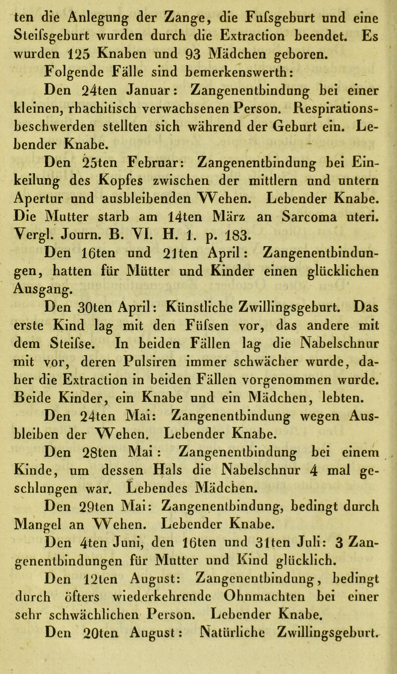 ten die Anlegung der Zange, die Fufsgeburt und eine Steifsgeburt wurden durch die Extraction beendet. Es wurden 125 Knaben und 93 Mädchen geboren. Folgende Fälle sind bemerkenswertb: Den 24ten Januar: Zangenentbindung bei einer kleinen, rhachitisch verwachsenen Person. Respirations- bescbwerden stellten sich während der Geburt ein. Le- bender Knabe. Den 25ten Februar: Zangenentbindung bei Ein- keilung des Kopfes zwischen der mittlern und untern Apertur und ausbleibenden Weben. Lebender Knabe. Die Mutter starb am 14ten März an Sarcoma uteri. Vergl. Journ. B. VI. H. 1. p. 183. Den löten und 21ten April: Zangenentbindun- gen, hatten für Mütter und Kinder einen glücklichen Ausgang. Den 30ten April: Künstliche Zwillingsgeburt. Das erste Kind lag mit den Fiifsen vor, das andere mit dem Steifse. In beiden Fällen lag die Nabelschnur mit vor, deren Pulsiren immer schwächer wurde, da- her die Extraction in beiden Fällen vorgenommen wurde. Beide Kinder, ein Knabe und ein Mädchen, lebten. Den 24ten Mai: Zangenentbindung wegen Aus- bleiben der Weben. Lebender Knabe. Den 28ten Mai : Zangenentbindung bei einem Kinde, um dessen Hals die Nabelschnur 4 mal ge- schlungen war. Lebendes Mädchen. Den 29ten Mai: Zangenentbindung, bedingt durch Mangel an Wehen. Lebender Knabe. Den 4ten Juni, den löten und 31ten Juli: 3 Zan- genentbindungen für Mutter und Kind glücklich. Den 12len August: Zangenentbindung, bedingt durch öfters wiederkehrende Ohnmächten bei einer sehr schwächlichen Person. Lebender Knabe. Den 20tcn August: Natürliche Zwillingsgeburt.