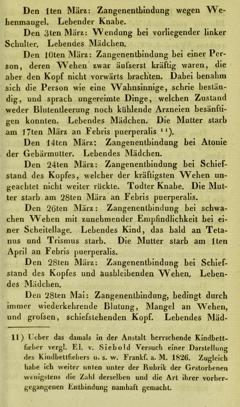 benmangel. Lebender Knabe. Den 3ten März: Wendung bei vorliegender linker Schüller. Lebendes Mädchen. Den lOten März: Zangenentbindung bei einer Per- son, deren Wehen zwar äufserst kräftig waren, die aber den Kopf nicht vorwärts brachten. Dahei benahm sich die Person wie eine Wahnsinnige, schrie bestän- dig, und sprach ungereimte Dinge, welchen Zustand weder Blutentleerung noch kühlende Arzneien besänfti- gen konnten. Lebendes Mädchen. Die Mutter starb am 17ten März an Febris puerperalis J1). Den I4ten März: Zangenentbindung bei Atonie der Gebärmutter. Lebendes Mädchen. Den 24ten März: Zangenentbindung bei Schief- stand des Kopfes, welcher der kräftigsten Weben un- geachtet nicht weiter rückte. Todter Knabe. Die Mut- ter starb am 28ten März an Febris puerperalis. Den 26ten März: Zangenentbindung bei schwa- chen Wehen mit zunehmender Empfindlichkeit bei ei- ner Scheitellage. Lebendes Kind, das bald an Teta- nus und Trismus starb. Die Mutter starb am lten April an Febris puerperalis. Den 28ten März: Zangenentbindung bei Schief- stand des Kopfes und ausblcibenden Wehen. Leben- des Mädchen. Den 28ten Mai: Zangenentbindung, bedingt durch immer wiederkehrende Blutung, Mangel an Wehen, und grofsen, schiefstehenden Kopf. Lebendes Mäd- 11) Leber das damals in der Anstalt herrschende Kindbett- fieber vergl. El. v. Sieb old Versuch einer Darstellung des Kindbettfiebers u. s. w. Frankf. a. M. 1826. Zugleich habe ich weiter unten unter der Rubrik der Gestorbenen wenigstens die Zahl derselben und die Art ihrer vorher- gegangenen Entbindung namhaft gemacht.