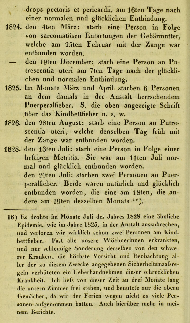 drops pectoris et pericardii, am löten Tage nach einer normalen und glücklichen Entbindung. 1824. den 4ten März: starb eine Person in Folge von sarcomatösen Entartungen der Gebärmutter, welche am 25ten Februar mit der Zange war entbunden worden. — den 19ten December: starb eine Person an Pu- trescentia uteri am 7ten Tage nach der glückli- chen und normalen Entbindung. 1825. Im Monate März und April starben 6 Personen an dem damals in der Anstalt herrschendem Puerperalfieber. S. die oben angezeigte Schrift über das Kindbettfieber u. s. w. 1826. den 2Sten August: starb eine Person an Putre- scentia uteri, welche denselben Tag früh mit der Zange war entbunden worden. 1828. den 13ten Juli: starb eine Person in Folge einer heftigen Metritis. Sie war am Ilten Juli nor- mal und glücklich entbunden worden. — den 20ten Juli: starben zwei Personen an Puer- peralfieber. Beide waren natürlich und glücklich entbunden worden, die eine am ISten, die an- dere am 19ten desselben Monats 16). 16) Es drohte im Monate Juli des Jahres 1828 eine ähnliche Epidemie, wie im Jahre 1825, in der Anstalt auszubrechen, uud verloren wir wirklich schon zwei Personen am Kind- bettfieber. Fast alle unsere Wöchnerinnen erkrankten, und nur schleunige Sonderung derselben von den schwe- rer Kranken, die höchste Vorsicht und Beobachtung al- ler der zu diesem Zwecke angegebenen Sicherheitsmaafsre- geln verhüteten ein Ueberhandnehmen dieser schrecklichen Krankheit. Ich liefs von dieser Zeit au drei Monate lang die untern Zimmer frei stehen, und benutzte nur die ober» Gemächer, da wir der Ferien wegen nicht zu viele Per- sonen aufgenommen hatten. Auch hierüber mehr in mei- nem Berichte.