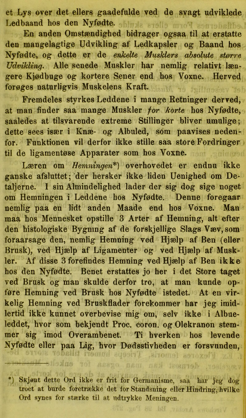 et Lys over det ellers gaadefulde ved de svagt udviklede Ledbaand hos den Nyfødte. En anden Omstændighed bidrager ogsaa til at erstatte den mangelagtige Udvikling af Ledkapsler og Baand hos Nyfødte, og dette er de enkelte Musklers absolute større Udvikling. Alle senede Muskler har nemlig relativt læn- gere Kjødbuge og kortere Sener end hos Voxne. Herved forøges naturligvis Muskelens Kraft. Fremdeles styrkes Leddene i mange Retninger derved, at man finder saa mange Muskler for korte hos Nyfødte, saaledes at tilsvarende extreme Stillinger bliver umulige; dette sees især i Knæ- og Albuled, som paavises neden- for. Funktionen vil derfor ikke stille saa store Fordringer til de ligamentøse Apparater som hos Voxne. Læren om Hemnxngeri*) overhovedet er endnu ikke ganske afsluttet; der hersker ikke liden Uenighed om De- taljerne. I sin Almindelighed lader der sig dog sige noget om Hemningen i Leddene hos Nyfødte. Denne foregaar nemlig paa en lidt anden Maade end hos Voxne. Man maa hos Mennesket opstille 3 Arter af Hemning, alt efter den histologiske Bygning af de forskjellige Slags Væv, som foraarsage den, nemlig Hemning ved Hjælp af Ben (eller Brusk), ved Hjælp af Ligamenter og ved Hjælp af Musk- ler. Af disse 3 forefindes Hemning ved Hjælp af Ben ikke hos den Nyfødte. Benet erstattes jo her i det Store taget ved Brusk og man skulde derfor tro, at man kunde op- føre Hemning ved Brusk hos Nyfødte istedet. At en vir- kelig Hemning ved Bruskflader forekommer har jeg imid- lertid ikke kunnet overbevise mig om, selv ikke i Albue- leddet, hvor som bekjendt Proc. coron. og Olekranon stem- mer sig imod Overambenet. Ti hverken hos levende Nyfødte eller paa Lig, hvor Dødsstivheden er forsvunden, *) Skjønt dette Ord ikke er frit for Germanisme, saa har jeg dog troet at burde foretrække det for Standsning eller Hindring, hvilke Ord synes for stærke til at udtrykke Meningen.