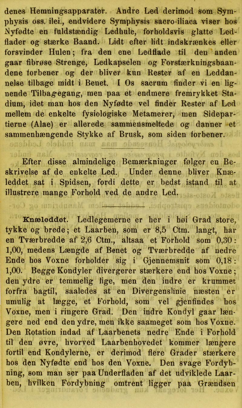 denes Hemningsapparater. Andre Led derimod som Syra- physis oss. ilei., endvidere Symphysis sacro-iliaca viser hos Nyfødte en fuldstændig Ledhule, forholdsvis glatte Led- flader og stærke Baand. Lidt efter lidt indskrænkes eller forsvinder Hulen; fra den ene Ledflade til den anden gaar fibrøse Strenge, Ledkapselen og Forstærkningsbaan- dene forbener og der bliver kun Rester af en Leddan- nelse tilbage midt i Benet. I Os sacrum finder vi en lig- nende Tilbagegang, men paa et endmere fremrykket Sta- dium, idet man hos den Nyfødte vel finder Rester af Led mellem de enkelte fysiologiske Metamerer, men Sidepar- tierne (Alae) er allerede sammensmeltede og danner et sammenhængende Stykke af Brusk, som siden forbener. Efter disse almindelige Bemærkninger følger en Be- skrivelse af de enkelte Led. Under denne bliver Knæ- leddet sat i Spidsen, fordi dette er bedst istand til at illustrere mange Forhold ved de andre Led. Knæleddet. Ledlegemerne er her i høi Grad store, tykke og brede; et Laarben, som er 8,5 Ctm. langt, har en Tværbredde af 2,6 Ctm., altsaa et Forhold som 0,30 r 1.00, medens Længde af Benet og Tværbredde af nedre Ende hos Voxne forholder sig i Gjennemsnit som 0,18: 1.00. Begge Kondyler divergerer stærkere end hos Voxne; den ydre er temmelig lige, men den indre er krummet forfra bagtil, saaledes at en Divergenslinie næsten er umulig at lægge, et Forhold, som vel gjenfindes bos Voxne, men i ringere Grad. Den indre Kondyl gaar læn- gere ned end den ydre, men ikke saameget som hos Voxne. Den Rotation indad af Laarbenets nedre Ende i Forhold til den øvre, hvorved Laarbenhovedet kommer længere fortil end Kondylerne, er derimod flere Grader stærkere hos den Nyfødte end hos den Voxne. Den svage Fordyb- ning, som man ser paa Underfladen af det udviklede Laar- ben, hvilken Fordybning omtrent ligger paa Grændsen