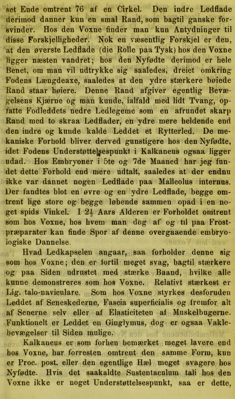 set Ende omtrent 76 af en Cirkel. Den indre Ledflade derimod danner kun en smal Rand, som bagtil ganske for- svinder. Hos den Voxne finder man kun Antydninger til disse Forskjelligheder. Nok en væsentlig Forskjel er den, at den øverste Ledflade (die Rolle paa Tysk) hos den Voxne ligger næsten vandret; hos den Nyfødte derimod er hele Benet, om man vil udtrykke sig saaledes, dreiet omkring Fodens Længdeaxe, saaledes at den ydre stærkere bøiede Rand staar høiere. Denne Rand afgiver egentlig Bevæ- gelsens Kjærne og man kunde, ialfald med lidt Tvang, op- fatte Fodleddets nedre Ledlegeme som en afrundet skarp Rand med to skraa Ledflader, en ydre mere heldende end den indre og kunde kalde Leddet et Rytterled. De me- kaniske Forhold bliver derved gunstigere hos den Nyfødte, idet Fodens Understøttej^espunkt i Kalkaneus ogsaa ligger udad. Hos Embryoner i 5te og 7de Maaned har jeg fun- det dette Forhold end mere udtalt, saaledes at der endnu ikke var dannet nogen Ledflade paa Malleolus internns. Der fandtes blot en øvre og en ydre Ledflade, begge om- trent lige store og begge løbende sammen opad i en no- get spids Vinkel. I Aars Alderen er Forholdet omtrent som hos Voxne, hos hvem man dog af og til paa Frost- præparater kan finde Spor af denne overgaaende embryo- logiske Dannelse. Hvad Ledkapselen angaar, saa forholder denne sig som hos Voxne; den er tortil meget svag, bagtil stærkere og paa Siden udrustet med stærke Baand, hvilke alle kunne demonstreres som hos Voxne. Relativt stærkest er Lig. talo-uaviculare. Som hos Voxne styrkes desforuden Leddet af Seneskederne, Fascia superficialis og fremfor alt af Senerne selv eller af Elasticiteten al Muskelbugerne. Funktionelt er Leddet en Ginglymus, dog er ogsaa Vare- bevægelser til Siden mulige. Kalkaneus er som forhen bemærket meget lavere end hos Voxne, har forresten omtrent den samme Form, kun er Proc. post. eller den egentlige Hæl meget svagere hos Nyfødte. Hvis det saakaldte Sustentaculum tali hos den Voxne ikke er noget Understøttelsespunkt, saa er dette,