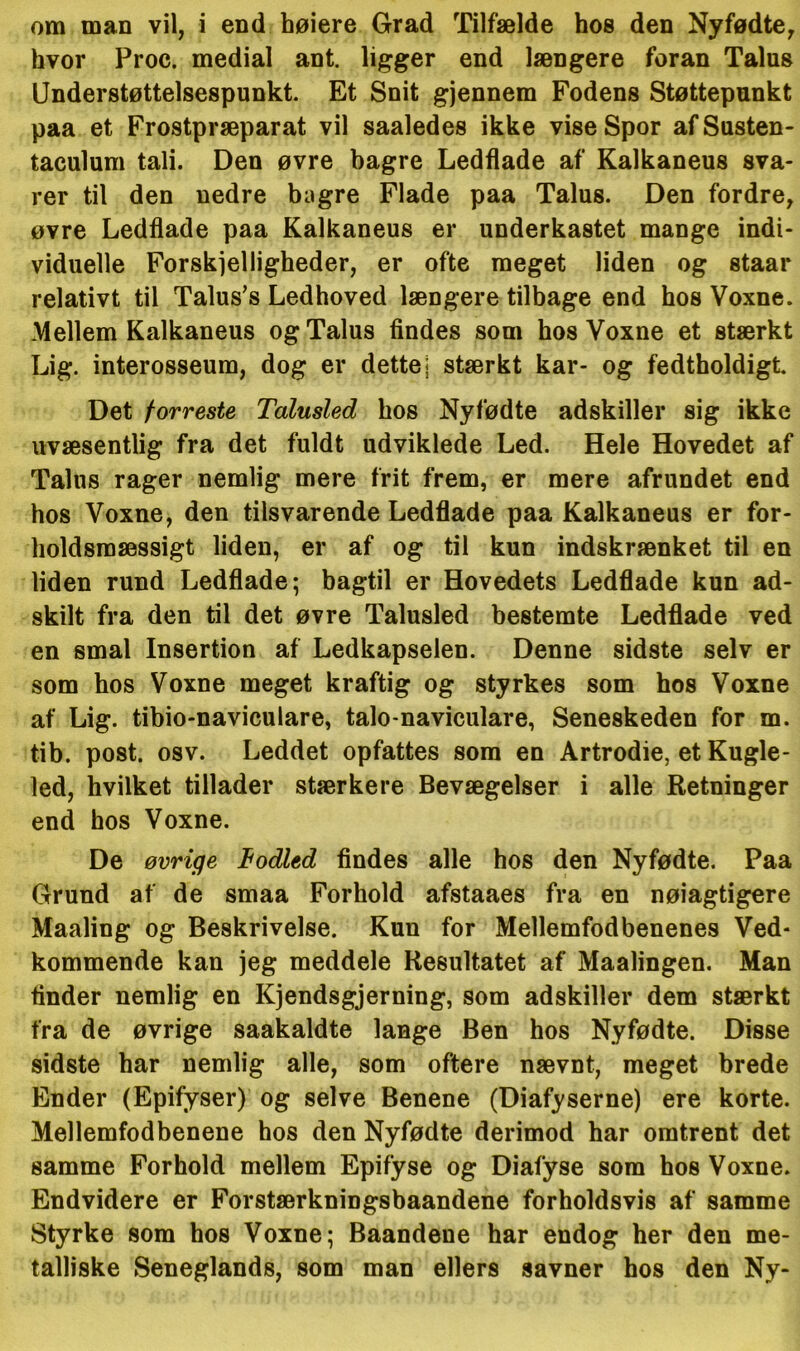 om man vil, i end høiere Grad Tilfælde hos den Nyfødte, hvor Proc. medial ant. ligger end længere foran Talns Understøttelsespunkt. Et Snit gjennem Fodens Støttepunkt paa et Frostpræparat vil saaledes ikke viseSpor afSusten- taculum tali. Den øvre bagre Ledflade af Kalkaneus sva- rer til den nedre bagre Flade paa Talus. Den fordre, øvre Ledflade paa Kalkaneus er underkastet mange indi- viduelle Forskelligheder, er ofte meget liden og staar relativt til Talus’s Ledhoved længere tilbage end hos Voxne. Mellem Kalkaneus og Talus findes som hos Voxne et stærkt Lig. interosseum, dog er dette* stærkt kar- og fedtholdigt. Det forreste Talusled hos Nyfødte adskiller sig ikke uvæsentlig fra det fuldt udviklede Led. Hele Hovedet af Talus rager nemlig mere frit frem, er mere afrundet end hos Voxne, den tilsvarende Ledflade paa Kalkaneus er for- holdsmæssigt liden, er af og til kun indskrænket til en liden rund Ledflade; bagtil er Hovedets Ledflade kun ad- skilt fra den til det øvre Talusled bestemte Ledflade ved en smal Insertion af Ledkapselen. Denne sidste selv er som hos Voxne meget kraftig og styrkes som hos Voxne af Lig. tibio-naviculare, talo-naviculare, Seneskeden for m. tib. post. osv. Leddet opfattes som en Artrodie, et Kugle- led, hvilket tillader stærkere Bevægelser i alle Retninger end hos Voxne. De øvrige todled findes alle hos den Nyfødte. Paa Grund af de smaa Forhold afstaaes fra en nøjagtigere Maaling og Beskrivelse. Kun for Mellemfodbenenes Ved- kommende kan jeg meddele Resultatet af Maalingen. Man tinder nemlig en Kjendsgjerning, som adskiller dem stærkt fra de øvrige saakaldte lange Ben hos Nyfødte. Disse sidste har nemlig alle, som oftere nævnt, meget brede Ender (Epifyser) og selve Benene (Diafyserne) ere korte. Mellemfodbenene hos den Nyfødte derimod har omtrent det samme Forhold mellem Epifyse og Diafyse som hos Voxne. Endvidere er Forstærkningsbaandene forholdsvis af samme Styrke som hos Voxne; Baandene har endog her den me- talliske Seneglands, som man ellers savner hos den Ny-