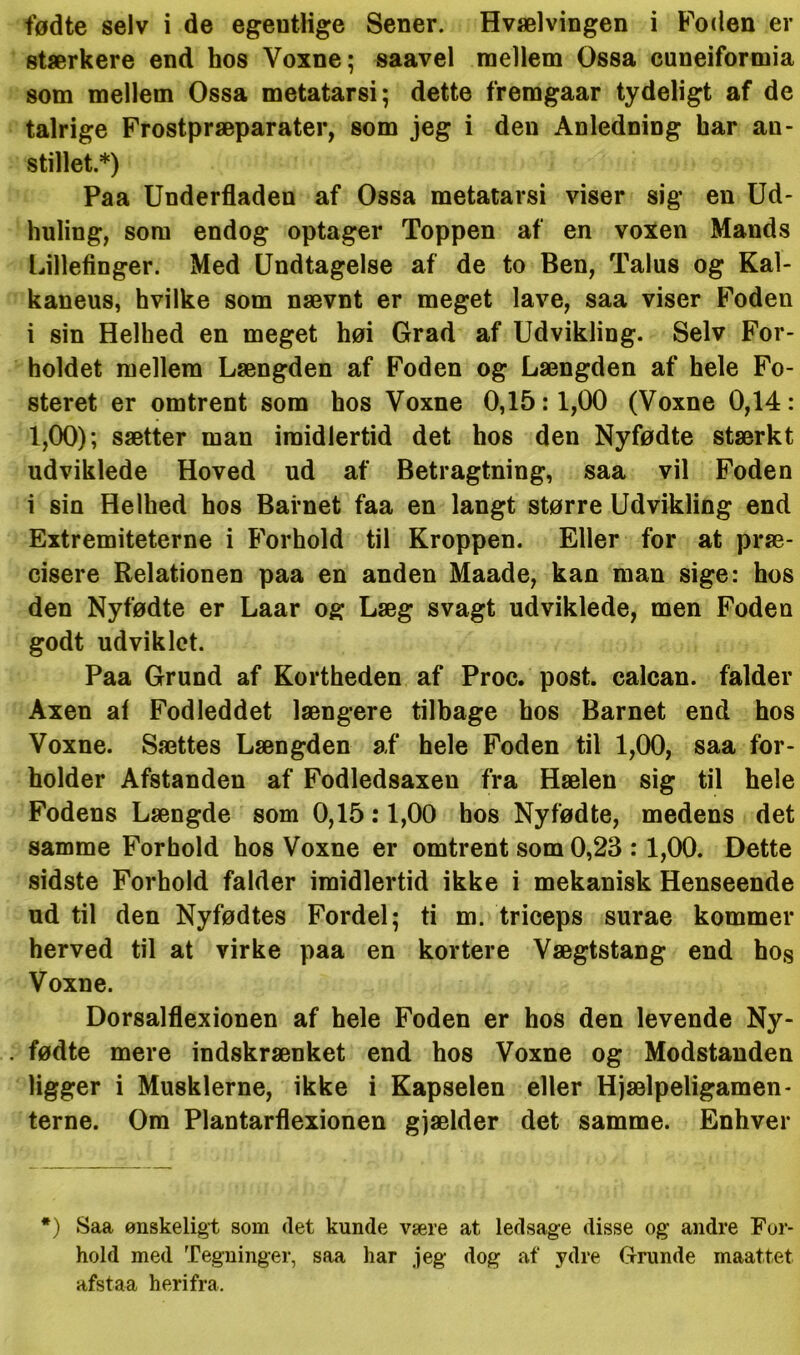 fødte selv i de egeutlige Sener. Hvælvingen i Foden er stærkere end hos Voxne; saavel mellem Ossa cuneiformia som mellem Ossa metatarsi; dette fremgaar tydeligt af de talrige Frostpræparater, som jeg i den Anledning har au- stillet.*) Paa Underfladen af Ossa metatarsi viser sig en Ud- huling, som endog optager Toppen af en voxen Mands Lillefinger. Med Undtagelse af de to Ben, Talus og Kal- kaneus, hvilke som nævnt er meget lave, saa viser Foden i sin Helhed en meget høi Grad af Udvikling. Selv For- holdet mellem Længden af Foden og Længden af hele Fo- steret er omtrent som hos Voxne 0,15:1,00 (Voxne 0,14: 1,00); sætter man imidlertid det hos den Nyfødte stærkt udviklede Hoved ud af Betragtning, saa vil Foden i sin Helhed hos Barnet faa en langt større Udvikling end Extremiteterne i Forhold til Kroppen. Eller for at præ- cisere Relationen paa en anden Maade, kan man sige: hos den Nyfødte er Laar og Læg svagt udviklede, men Foden godt udviklet. Paa Grund af Kortheden af Proc. post. ealcan. falder Axen af Fodleddet længere tilbage hos Barnet end hos Voxne. Sættes Længden af hele Foden til 1,00, saa for- holder Afstanden af Fodledsaxen fra Hælen sig til hele Fodens Længde som 0,15:1,00 hos Nyfødte, medens det samme Forhold hos Voxne er omtrent som 0,23 :1,00. Dette sidste Forhold falder imidlertid ikke i mekanisk Henseende ud til den Nyfødtes Fordel; ti m. triceps surae kommer herved til at virke paa en kortere Vægtstang end hos Voxne. Dorsalflexionen af hele Foden er hos den levende Ny- . fødte mere indskrænket end hos Voxne og Modstanden ligger i Musklerne, ikke i Kapselen eller Hjælpeligamen- terne. Om Plantarflexionen gjælder det samme. Enhver *) Saa ønskeligt som (let kunde være at ledsage disse og andre For- hold med Tegninger, saa har jeg dog af ydre Grunde maattet afstaa herifra.