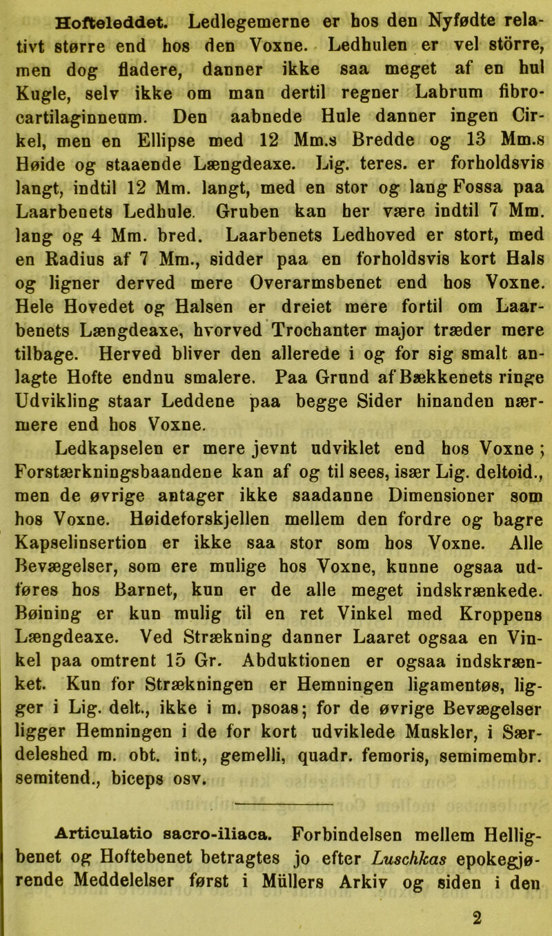 Hofteleddet. Ledlegemerne er hos den Nyfødte rela- tivt større end hos den Voxne. Ledhulen er vel storre, men dog fladere, danner ikke saa meget af en hul Kugle, selv ikke om man dertil regner Labrum fibro- cartilaginneum. Den aabnede Hule danner ingen Cir- kel, men en Ellipse med 12 Mm.s Bredde og 13 Mm.s Høide og staaende Længdeaxe. Lig. teres. er forholdsvis langt, indtil 12 Mm. langt, med en stor og lang Fossa paa Laarbenets Ledhule. Gruben kan her være indtil 7 Mm. lang og 4 Mm. bred. Laarbenets Ledhoved er stort, med en Radius af 7 Mm., sidder paa en forholdsvis kort Hals og ligner derved mere Overarmsbenet end hos Voxne. Hele Hovedet og Halsen er dreiet mere fortil om Laar- benets Længdeaxe, hvorved Trochanter major træder mere tilbage. Herved bliver den allerede i og for sig smalt an- lagte Hofte endnu smalere. Paa Grund af Bækkenets ringe Udvikling staar Leddene paa begge Sider hinanden nær- mere end hos Voxne. Ledkapselen er mere jevnt udviklet end hos Voxne ; Forstærkningsbaandene kan af og til sees, især Lig. deltoid., men de øvrige antager ikke saadanne Dimensioner som hos Voxne. Høideforskjellen mellem den fordre og bagre Kapselinsertion er ikke saa stor som bos Voxne. Alle Bevægelser, som ere mulige hos Voxne, kunne ogsaa ud- føres hos Barnet, kun er de alle meget indskrænkede. Bøining er kun mulig til en ret Vinkel med Kroppens Længdeaxe. Ved Strækning danner Laaret ogsaa en Vin- kel paa omtrent 15 Gr. Abduktionen er ogsaa indskræn- ket. Kun for Strækningen er Hemningen ligamentøs, lig- ger i Lig. delt., ikke i m. psoas; for de øvrige Bevægelser ligger Hemningen i de for kort udviklede Muskler, i Sær- deleshed m. obt. int., gemelli, quadr. femoris, semimembr. semitend., biceps osv. Articulatio sacro-iliaca. Forbindelsen mellem Hellig- benet og Hoftebenet betragtes jo efter Luschkas epokegjø- rende Meddelelser først i Mullers Arkiv og siden i den 2