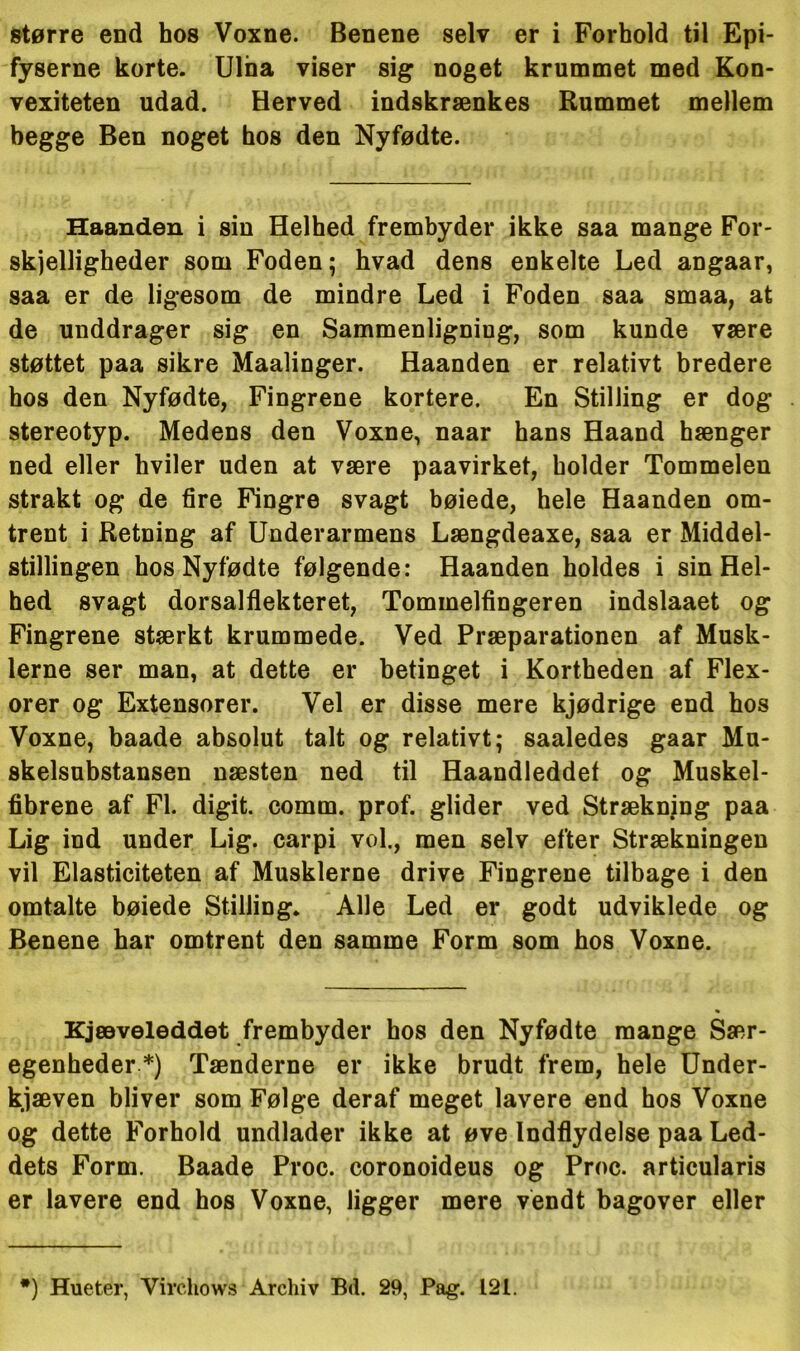 større end hos Voxne. Benene selv er i Forhold til Epi- fyserne korte. Ulna viser sig noget krummet med Kon- vexiteten udad. Herved indskrænkes Rummet mellem begge Ben noget hos den Nyfødte. Haanden i sin Helhed frembyder ikke saa mange For- skelligheder som Foden; hvad dens enkelte Led angaar, saa er de ligesom de mindre Led i Foden saa smaa, at de unddrager sig en Sammenligning, som kunde være støttet paa sikre Maalinger. Haanden er relativt bredere hos den Nyfødte, Fingrene kortere. En Stilling er dog stereotyp. Medens den Voxne, naar hans Haand hænger ned eller hviler uden at være paavirket, holder Tommelen strakt og de fire Fingre svagt bøiede, hele Haanden om- trent i Retning af Underarmens Længdeaxe, saa er Middel- stillingen hos Nyfødte følgende: Haanden holdes i sin Hel- hed svagt dorsalflekteret, Tommelfingeren indslaaet og Fingrene stærkt krummede. Ved Præparationen af Musk- lerne ser man, at dette er betinget i Kortheden af Flex- orer og Extensorer. Vel er disse mere kjødrige end hos Voxne, baade absolut talt og relativt; saaledes gaar Mu- skelsubstansen næsten ned til Haandleddet og Muskel- fibrene af Fl. digit. comm. prof. glider ved Strækning paa Lig ind under Lig. carpi vol., men selv efter Strækningen vil Elasticiteten af Musklerne drive Fingrene tilbage i den omtalte bøiede Stilling. Alle Led er godt udviklede og Benene har omtrent den samme Form som hos Voxne. Kjæveleddet frembyder hos den Nyfødte mange Sær- egenheder *) Tænderne er ikke brudt frem, hele Under- kjæven bliver som Følge deraf meget lavere end hos Voxne og dette Forhold undlader ikke at øve Indflydelse paa Led- dets Form. Baade Proc. coronoideus og Proc. articularis er lavere end hos Voxne, ligger mere vendt bagover eller