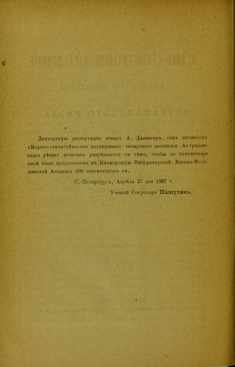 Докторскую диссертацію лекари А. Далингера, подъ заглавіемъ іМедико-етатистіІчеекое изслѣдованіе татарскаго населенія Астрахан- скаго уѣзда» печатать разрѣшается съ тѣмъ, чтобы по отпечатали оной было представлено въ Конференцію Императорской Военно-Меди- цинской Академіи 500 экземпляровъ ея. С.-ІІетероургъ, Апрѣля 27 дня 1887 г. Ученый Секретарь Пашутипъ.