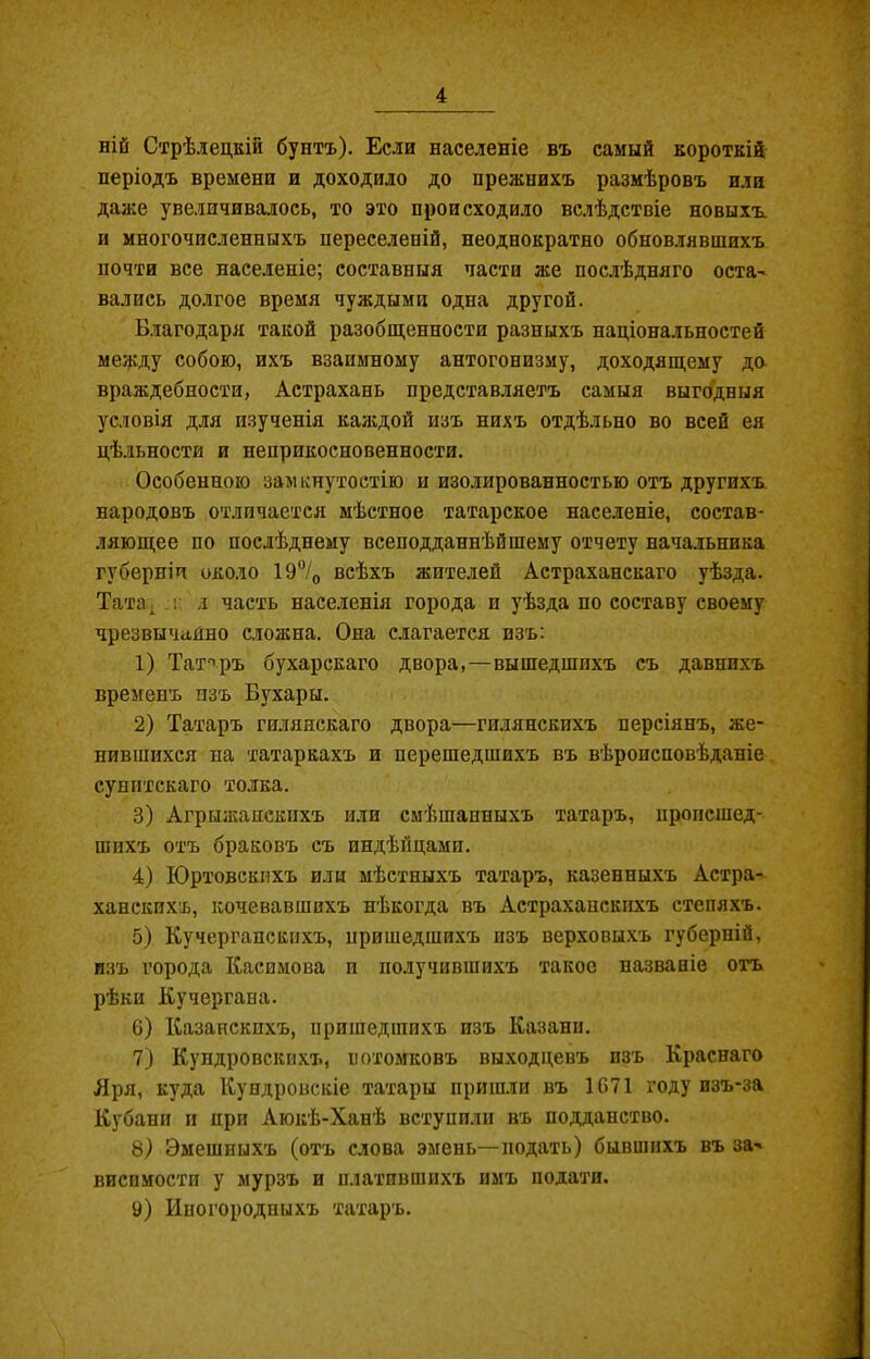 ній Стрѣлецкій бунтъ). Если населеніе въ самый короткій періодъ времени и доходило до прежнихъ размѣровъ или даже увеличивалось, то это происходило вслѣдствіе новыхъ и многочисленныхъ переселеній, неоднократно обновлявшихъ почти все населеніе; составныя части же послѣдняго оста- вались долгое время чуждыми одна другой. Благодаря такой разобщенности разныхъ національностей между собою, ихъ взаимному антогонизму, доходящему до враждебности, Астрахань представляетъ самыя выгодныя условія для изученія каждой изъ нихъ отдѣльно во всей ея цѣльности и неприкосновенности. Особенною замкнутостію и изолированностью отъ другихъ, народовъ отличается мѣстное татарское населеніе, состав- ляющее по послѣднему всеподданнѣйшему отчету начальника губерніи около 19°/0 всѣхъ жителей Астраханскаго уѣзда. Тата, : я часть населенія города п уѣзда по составу своему чрезвычайно сложна. Она слагается изъ: 1) Татаръ бухарскаго двора,—вышедшихъ съ давнихъ временъ изъ Бухары. 2) Татаръ гиляяскаго двора—гилянскпхъ персіянъ, же- нившихся на татаркахъ и перешедшихъ въ вѣроисповѣданіе суннтскаго толка. 3) Агрыжанскихъ или смѣшанныхъ татаръ, нропсшед- шихъ отъ браковъ съ индѣйцами. 4) Юртовскнхъ или мѣстныхъ татаръ, казенныхъ Астра- ханскихъ, кочевавшихъ нѣкогда въ Астраханскихъ степяхъ. 5) Кучергапскихъ, пришедшихъ изъ верховыхъ губерній, изъ города Касимова и получившихъ такое названіе отъ рѣки Кучергана. 6) Казанскихъ, пришедшихъ изъ Казани. 7) Купдровскпхъ, потомковъ выходцевъ изъ Краснаго Яря, куда Кундровскіе татары пришли въ 1671 году изъ-за Кубани и при Аюкѣ-Ханѣ вступили въ подданство. 8) Эмешпыхъ (отъ слова эмень—подать) бывшихъ въ за- висимости у мурзъ и платившихъ имъ подати.