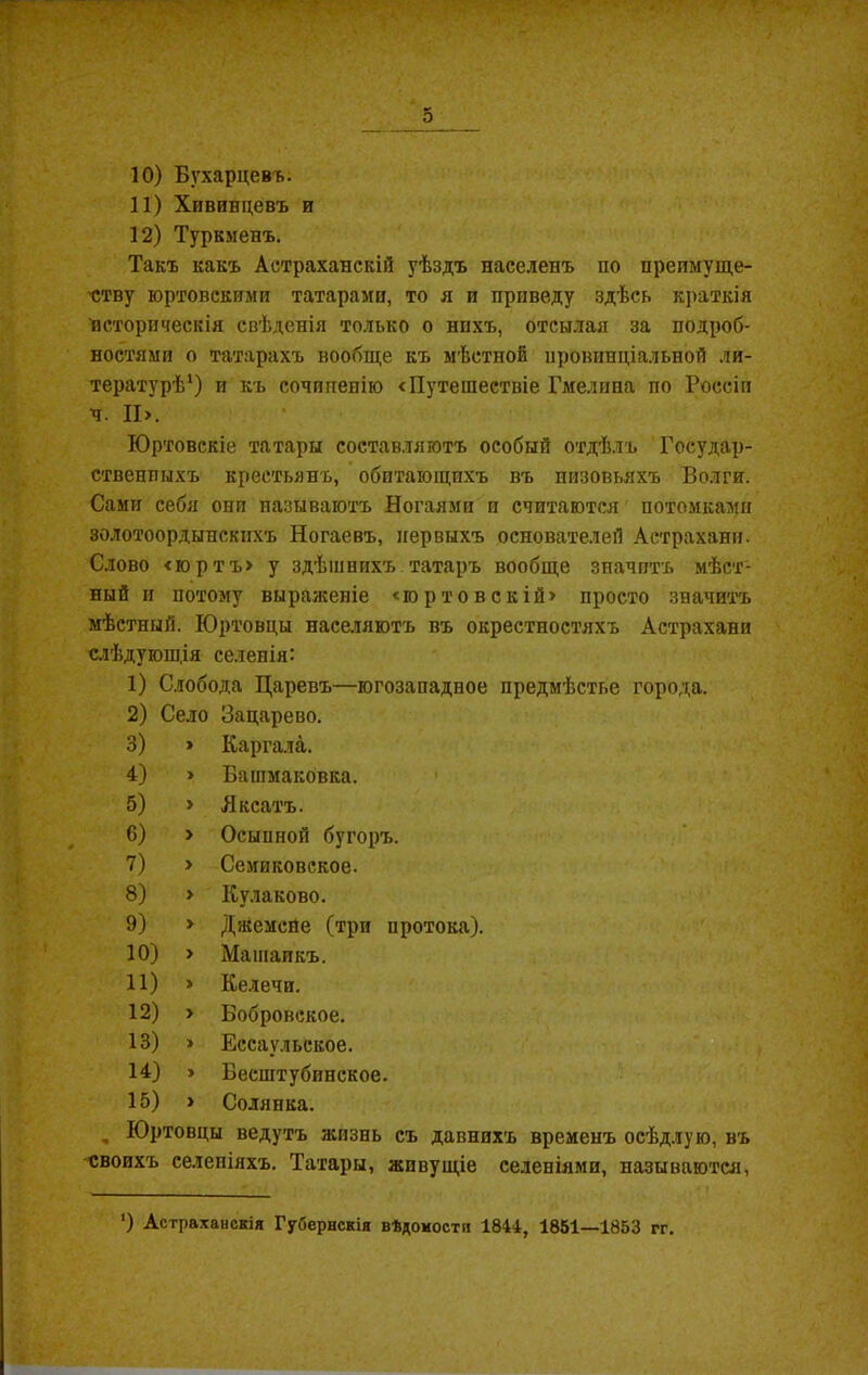 11) Хивинцевъ и 12) Туркменъ. Такъ какъ Астраханскій уѣздъ населенъ по преимуще- ству юртовскими татарами, то я и приведу здѣсь краткія историческія свѣденія только о нихъ, отсылая за подроб- ностями о татарахъ вообще къ мѣстной провинціальной ли- тературѣ1) и къ сочиненію «Путешествіе Гмелпна по Россіи ч. ІІ>. Юртовскіе татары составляютъ особый отдѣлъ Государ- ственныхъ крестьянъ, обитающихъ въ низовьяхъ Волги. Сами себя они называютъ Ногаямп и считаются потомками золотоордынскихъ Ногаевъ, первыхъ основателей Астрахани. Слово <юртъ> у здѣшнихъ татаръ вообще значитъ мѣст- ный и потому выраженіе «го ртов с кій» просто значитъ мѣстный. Юртовцы населяютъ въ окрестностяхъ Астрахани слѣдуюш.ія селенія: 1) Слобода Царевъ—югозападное предмѣстье города. 2) Село Зацарево. 3) » Каргала. 4) » Башмаковка. 5) > Яксатъ. 6) > Осыпной бугоръ. 7) > Семиковское. 8) » Кулаково. 9) > Джемсне (три протока). 10) > Машаикъ. 11) » Келечи. 12) > Вобровское. 13) » Ессаульское. 14) » Бесштубинское. 15) > Солянка. , Юртовцы ведутъ жизнь съ давнихъ временъ осѣдлую, въ своихъ селеніяхъ. Татары, живущіе селеніями, называются, ‘) Астраханскія Губернскія вѣдомости 1844, 1851—1853 гг.