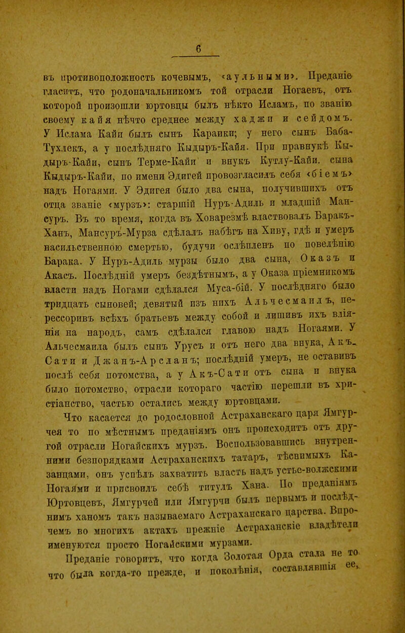 въ противоположность кочевымъ, «аульными». Преданіе гласитъ, что родоначальникомъ той отрасли Ногаевъ, отъ которой произошли юртовцы былъ нѣкто Исламъ, по званію своему к а й я нѣчто среднее между хаджи и сеидомъ. У Ислама Кайн былъ сынъ Карапки; у него сынъ Баба' Тухлекъ, а у послѣдняго Кыдыръ-Кайя. При правнукѣ Кы- дыръ-Кайи, сынъ Терме-Кайи и внукъ Кутлу-Кайи. сына Кыдыръ-Кайи, по имени Эдигей провозгласилъ себя <біемъ> надъ Ногаями. У Эдигея было два сына, получившихъ отъ отца званіе «мурзъ»: старшій Нуръ-Адиль и младшій Ман- суръ. Въ то время, когда въ Ховарезмѣ властвовалъ Баракъ- Ханъ, Мансуръ-Мурза сдѣлалъ набѣгъ на Хиву, гдѣ и умеръ насильственною смертью, будучи ослѣпленъ по повелѣпію Барака. У Нуръ-Адиль мурзы было два сына, Оказъ и Акасъ. Послѣдній умеръ бездѣтнымъ, а у Оказа пріемникомъ власти надъ Ногами сдѣлался Муса-бій. У послѣдняго было тридцать сыновей; девятый изъ нихъ Альчесмапдъ, пе- рессоривъ всѣхъ братьевъ между собой и лишивъ ихъ влія- нія на народъ, самъ сдѣлался главою надъ Ногаями. У Альчесмаила былъ сынъ Урусъ и отъ него два внука, А къ. Сати и Джан ъ-А р с л а н ъ; послѣдній умеръ, не оставивъ послѣ себя потомства, а у А к ъ-С а т и отъ сына п внука было потомство, отрасли котораго частію перешли въ хрп- стіанство, частью остались между юртовцами. Что касается до родословной Астраханскаго царя Ямг} р- чея то по мѣстнымъ преданіямъ онъ происходитъ отъ дру гой отрасли Ногайскихъ мурзъ. Воспользовавшись внутрен- ними безпорядками Астраханскихъ татаръ, тѣснимыхъ Ка- занцами, онъ успѣлъ захватить власть надъ устье-волжскими Ногаями и присвоилъ себѣ титулъ Хана. По преданіямъ Юртовцевъ, Ямгурчей или Ямгурчп былъ первымъ и поел од- нимъ ханомъ такъ называемаго Астраханскаго царства, про чемъ во многихъ актахъ прежніе Астраханскіе влад .тели именуются просто Ногайскими мурзами. Преданіе говоритъ, что когда Золотая Орда стала не та что была когда-то прежде, и поколѣнія, составлявшія