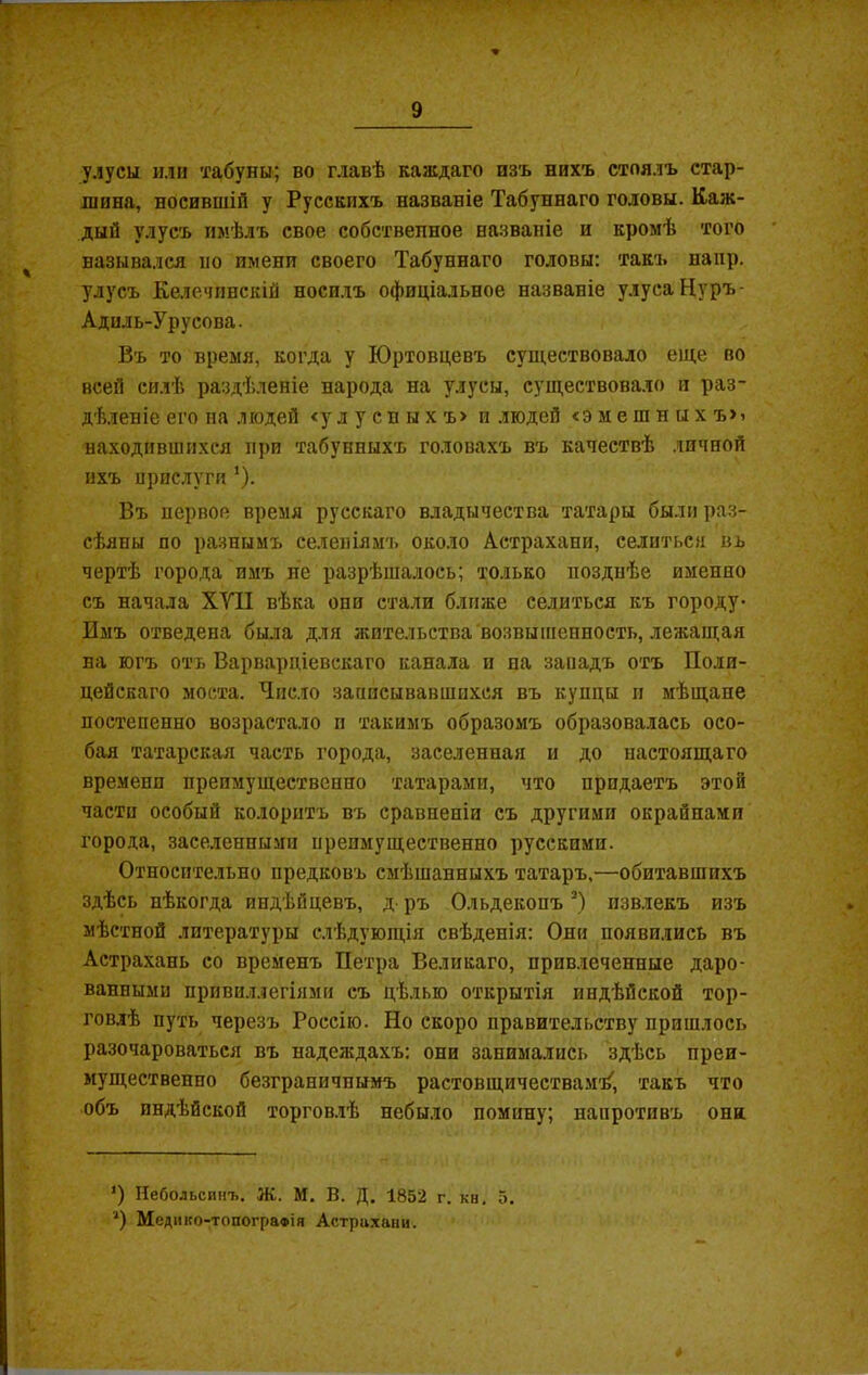 улусы или табуны; во главѣ каждаго изъ нихъ стоялъ стар- шина, носившій у Русскихъ названіе Табуннаго головы. Каж- дый улусъ имѣлъ свое собственное названіе и кромѣ того назывался но имени своего Табуннаго головы: такъ наир, улусъ Келечгшскій носилъ офиціальное названіе улуса Нуръ- Адиль-Урусова. Въ то время, когда у ІОртовцевъ существовало еще во всей силѣ раздѣленіе народа на улусы, существовало и раз- дѣленіе его на людей < улусныхъ» и людей «эмешныхъ»» находившихся при табунныхъ головахъ въ качествѣ личной ихъ прислуги 1). Въ первое время русскаго владычества татары были раз- сѣяны по разнымъ селеніямъ около Астрахани, селиться въ чертѣ города имъ не разрѣшалось; только позднѣе именно съ начала XVII вѣка они стали ближе селиться къ городу- Имъ отведена была для жительства возвышенность, лежащая на югъ отъ Варварціевскаго канала и па западъ отъ Поли- цейскаго моста. Число записывавшихся въ купцы и мѣщапе постепенно возрастало и такимъ образомъ образовалась осо- бая татарская часть города, заселенная и до настоящаго времени преимущественно татарами, что придаетъ этой части особый колоритъ въ сравненіи съ другими окраинами города, заселенными преимущественно русскими. Относительно предковъ смѣшанныхъ татаръ,—обитавшихъ здѣсь нѣкогда индѣйцевъ, д- ръ Ольдекопъ * *) извлекъ изъ мѣстной литературы слѣдующія свѣденія: Они появились въ Астрахань со временъ Петра Великаго, привлеченные даро- ванными привилдегіями съ цѣлью открытія индѣйской тор- говлѣ путь черезъ Россію. Но скоро правительству пришлось разочароваться въ надеждахъ: они занимались здѣсь преи- мущественно безграничнымъ растовщичествамѣ, такъ что объ индѣйской торговлѣ небыло помину; напротивъ они. ') Небольсинъ. Ж. М. В. Д. 1852 г. кн. 5. *) Медико-топограФІя Астрахани.