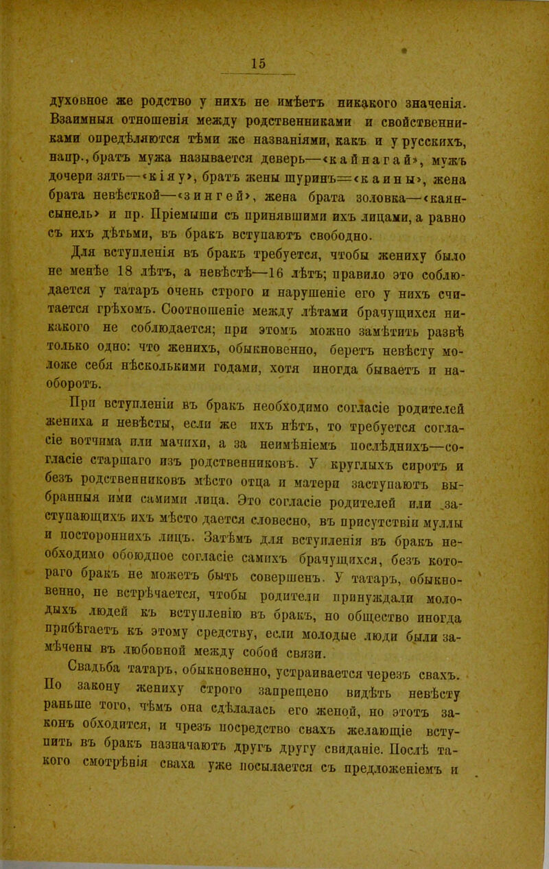 духовное же родство у нихъ не имѣетъ никакого значенія. Взаимныя отношенія между родственниками и свойственни- ками опредѣляются тѣми же названіями, какъ и у русскихъ, наир., братъ мужа называется деверь—«кайнагай», мужъ дочери зять—‘кіяу>, братъ жены шуринъ=<к айн ы», жена брата невѣсткой—<зингей>, жена брата золовка— <канн- сынель> и пр. Пріемыши съ принявшими ихъ лидами, а равно съ ихъ дѣтьми, въ бракъ вступаютъ свободно. Для вступленія въ бракъ требуется, чтобы жениху было не менѣе 18 лѣтъ, а невѣстѣ—16 лѣтъ; правило это соблю- дается у татаръ очень строго п нарушеніе его у нихъ счи- тается грѣхомъ. Соотношеніе между лѣтами брачущихся ни- какого не соблюдается; при этомъ можно замѣтить развѣ только одно: что женихъ, обыкновенно, беретъ невѣсту мо- ложе себя нѣсколькими годами, хотя иногда бываетъ п на- оборотъ. При вступленіи въ бракъ необходимо согласіе родителей жениха и невѣсты, если же пхъ нѣтъ, то требуется согла- сіе вотчима или мачихп, а за неимѣніемъ послѣднихъ—со- гласіе старшаго изъ родственниковъ. У круглыхъ сиротъ и безъ родственниковъ мѣсто отца и матери заступаютъ вы- бранныя ими самими лица. Это согласіе родителей или за- ступающихъ ихъ мѣсто дается словесно, въ присутствіи муллы и постороннихъ лицъ. Затѣмъ для вступленія въ бракъ не- обходимо обоюдное согласіе самихъ брачущихся, безъ кото- раго бракъ не можетъ быть совершенъ. У татаръ, обыкно- венно, пе встрѣчается, чтобы родители принуждали моло- дыхъ люден къ вступленію въ бракъ, но общество иногда прибѣгаетъ къ этому средству, если молодые люди были за- мѣчены въ любовной между собой связи. Свадьба татаръ, обыкновенно, устраивается черезъ свахъ. По закону жениху строго запрещено видѣть невѣсту раньше того, чѣмъ она сдѣлалась его женой, но этотъ за- конъ обходится, и чрезъ посредство свахъ желающіе всту- пить въ бракъ назначаютъ другъ другу свиданіе. Послѣ та- кого смотрѣнія сваха уже посылается съ предложеніемъ и