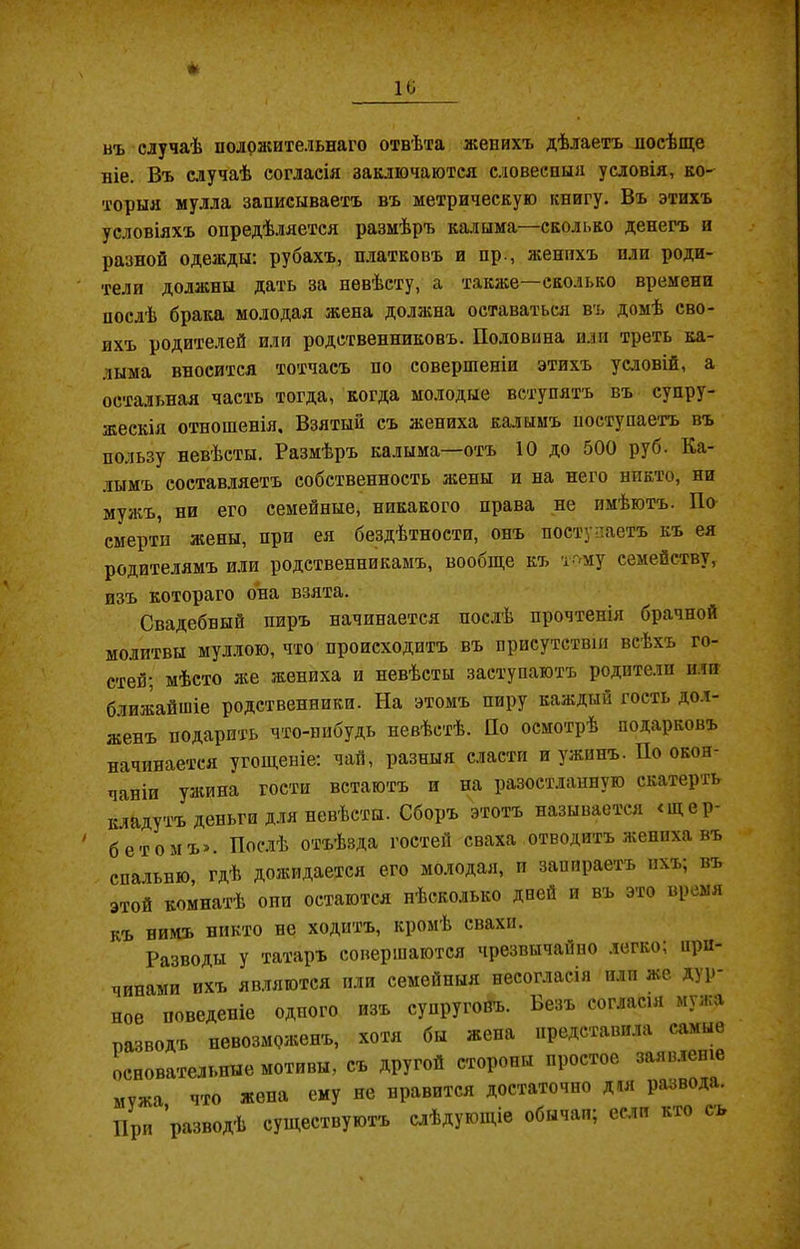 нъ случаѣ положительнаго отвѣта женихъ дѣлаетъ посѣще ніе. Въ случаѣ согласія заключаются словесныя условія, ко- торыя мулла записываетъ въ метрическую книгу. Въ этихъ условіяхъ опредѣляется размѣръ калыма—сколько денегъ и разной одежды: рубахъ, платковъ и пр., женихъ или роди- тели должны дать за невѣсту, а также—сколько времени послѣ брака молодая жена должна оставаться въ домѣ сво- ихъ родителей или родственниковъ. Половина или треть ка- лыма вносится тотчасъ по совершеніи этихъ условій, а остальная часть тогда, когда молодые вступятъ въ супру- жескія отношенія. Взятый съ жениха калымъ поступаетъ въ пользу невѣсты. Размѣръ калыма—отъ 10 до 500 руб. Ка- лымъ составляетъ собственность жены и на него никто, ни мужъ, ни его семейные, никакого права не имѣютъ. По смерти жены, при ея бездѣтности, онъ поступаетъ къ ея родителямъ или родственникамъ, вообще къ тому семейству, изъ котораго она взята. Свадебный пиръ начинается послѣ прочтенія брачной молитвы муллою, что происходитъ въ присутствіи всѣхъ го- стей: мѣсто же жениха и невѣсты заступаютъ родители или ближайшіе родственники. На этомъ пиру каждый гость дол- женъ подарить что-нибудь невѣстѣ. По осмотрѣ подарковъ начинается угощеніе: чай, разныя сласти и ужинъ. По окон- чаніи ужина гости встаютъ и на разостланную скатерть кладутъ деньги для невѣсты. Сборъ этотъ называется «щер- бетомъ». Послѣ отъѣзда гостей сваха отводитъ жениха въ спальню, гдѣ дожидается его молодая, и запираетъ ихъ; въ этой комнатѣ опп остаются нѣсколько дней и въ это время къ нимъ никто не ходитъ, кромѣ свахи. Разводы у татаръ совершаются чрезвычайно легко; при- чинами ихъ являются или семейныя несогласія или же дур- ное поведеніе одного изъ супруговъ. Безъ согласія мужа разводъ невозможенъ, хотя бы жена представила самые основательные мотивы, съ другой стороны простое заявленіе мѵжа что жена ему не нравится достаточно дм развода. При разводѣ существуютъ слѣдующіе обычаи; если кто съ