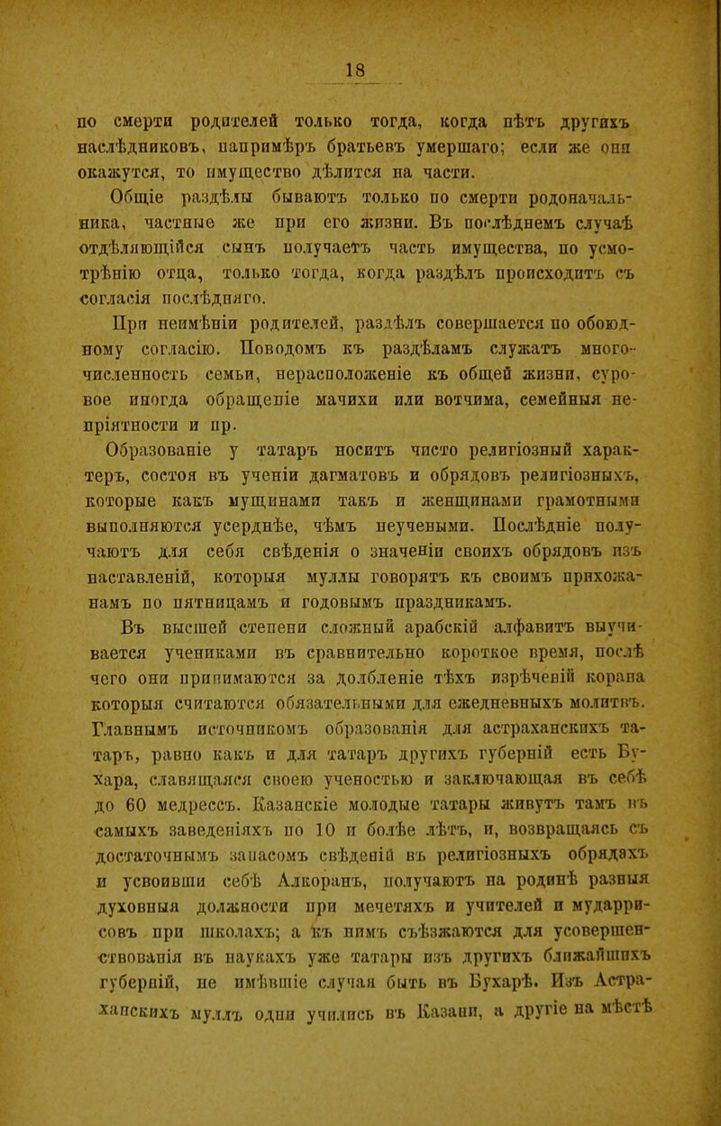 по смерти родителей только тогда, когда пѣтъ другихъ наслѣдниковъ, напримѣръ братьевъ умершаго; если же она окажутся, то имущество дѣлится на части. Общіе раздѣлы бываютъ только по смерти родоначаль- ника, частные же при его жизни. Въ послѣднемъ случаѣ отдѣляющійся сынъ получаетъ часть имущества, по усмо- трѣнію отца, только тогда, когда раздѣлъ происходитъ съ согласія послѣдняго. При неимѣніи родителей, раздѣлъ совершается по обоюд- ному согласію. Поводомъ къ раздѣламъ служатъ много- численность семьи, нерасположеніе къ общей жизни, суро- вое иногда обращеніе мачихи или вотчима, семейныя не- пріятности и нр. Образованіе у татаръ носитъ чисто религіозный харак- теръ, состоя въ ученіи дагматовъ и обрядовъ религіозныхъ, которые какъ мущинами такъ и женщинами грамотными выполняются усерднѣе, чѣмъ неучеными. Послѣдніе полу- чаютъ для себя свѣденія о значеніи своихъ обрядовъ изъ наставленій, которыя муллы говорятъ къ своимъ прихожа- намъ по пятницамъ о годовымъ праздникамъ. Въ высшей степени сложный арабскій алфавитъ выучи- вается учениками въ сравнительно короткое время, послѣ чего они принимаются за долбленіе тѣхъ изрѣчевій корана которыя считаются обязательными для ежедневныхъ молитвъ. Главнымъ источникомъ образованія для астраханскихъ та- таръ, равно какъ и для татаръ другихъ губерній есть Бу- хара, славящаяся своею ученостью и заключающая въ себѣ до 60 медрессъ. Казанскіе молодые татары живутъ тамъ въ самыхъ заведеніяхъ но 10 и болѣе лѣтъ, и, возвращаясь съ достаточнымъ запасомъ свѣденій въ религіозныхъ обрядахъ и усвоивши себѣ Алкоранъ, получаютъ на родинѣ разныя духовныя должности при мечетяхъ и учителей и мударри- совъ при школахъ; а къ ппмъ съѣзжаются для усовершен- ствованія въ наукахъ уже татары изъ другихъ ближайшихъ губерній, не имѣвшіе случая быть въ Бухарѣ. Изъ Астра- ханскихъ муллъ один учились въ Казани, а другіе на мѣстѣ